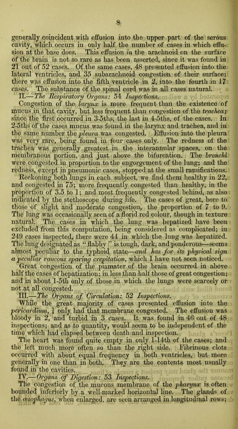 8> generallj coincident with effusion into the upper part of the serous cavity, which occurs in only half the number of cases in which effu- sion at the base does. This effusion in the arachnoid on the surface of the brain is not so rare as has been asserted, since it was found in 21 out of 52 cases. Of the same cases, 48 presented effusion into the lateral ventricles, and 35 subarachnoid congestion of their surface; there was effusion into the fifth ventricle in 2, into the fourth in 17 cases. The substance of the spinal cord was in all cases natural. XL-—The Respiratory Organs: 54 Inspections, Congestion of the larynx is more frequent than the existence of mucus in that cavity, but less frequent than congestion of the trachea; since the first occurred in 3-5ths, the last in 4-5ths, of the cases. In 2-5ths of the cases mucus was found in the larynx and trachea, and in the same number the pleura was congested. Effusion into the pleura was very rare, being found in four cases only. The redness of the trachea was generally greatest in the interannular spaces, on the membranous portion, and just above the bifurcation. The hronchi were congested in proportion to the engorgement of the lung; and the redness, except in pneumonic cases, stopped at the small ramifications. Reckoning both lungs in each subject, we find them healthy in 22, and congested in 75; more frequently congested than healthy, in the proportion of 3.5 to 1; and most frequently congested behind, as also indicated by the stethoscope during life. The cases of great, bore to those of slight and moderate congestion, the proportion of 7 to 9. The lung was occasionally seen of a florid red colour, though in texture natural. The , cases in which the lung was hepatized have been excluded from this computation, being considered as complicated; in 249 cases inspected, there were 44 in which the lung was hepatized. The lung designated as  flabby  is tough, dark, and ponderous—seems almost peculiar to the typhoid state—and has for its physical sign a peculiar raucous sparing crepitation, which I have not seen noticed. Great congestion of the piamater of the brain occurred in above half the cases of hepatization; in less than half those of great congestion; and in about l-5th only of those in which the lungs were scarcely or not at all congested.^j5 jl^im io^ III.—TTie Organs of Vircmation: 52 Inspections. While the great majority of cases presented effusion into the pericardium, I only had that membrane congested. The effusion was bloody in 2, and turbid in 3 cases. It was found in 46 out of 48 inspections; and as to quantity, would seem to be independeftt^ pf,,the time which had elapsed between death and inspection. ; (v> ^ The heart was found quite empty in only 1-14th of the cases; and the left much more often so than the right side. Fibrinous clots occurred with about equal frequency in both ventricles, but more generally in one than in both. . They are the contents n^pst usually foimd in the cavities. : ^K^a o^doo ^ ^toajoiq x^ra bn^Bl^ edi lonr Iv.— Organs of Digestion: oS Inspections. - / The congestion of the mucous membrane of the pharynx is often bounded inferiorly by a well-marked horizontal line. The glands of the oesophagus, when enlarged, arc seen arranged in longitudinal rows;