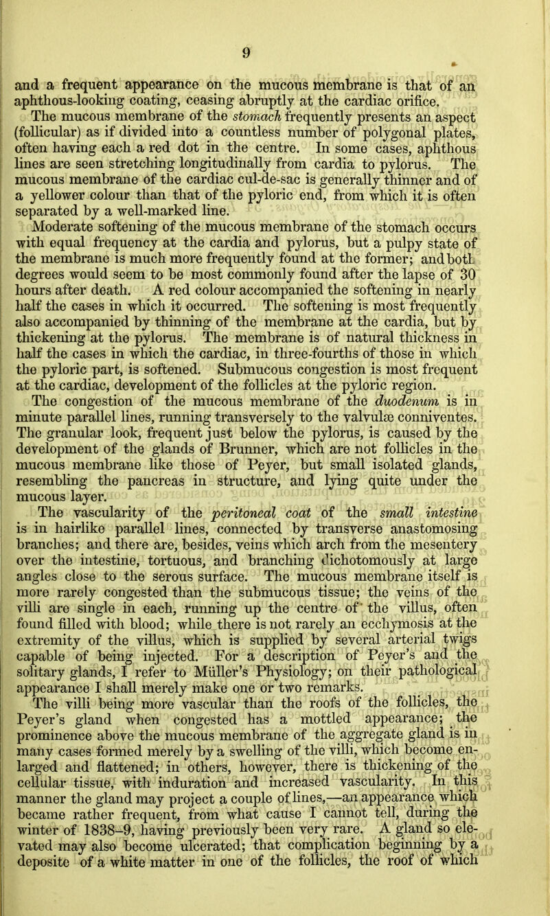 and a frequent appearance on the mucous membrane is that ol^a^' aphthous-looking coating, ceasing abruptly at the cardiac orifice. The mucous membrane of the stomach frequently presents an aspect (follicular) as if divided into a countless number of polygonal plates, often having each a red dot in the centre. In some cases, aphthous; lines are seen stretching longitudinally from cardia to pylorus. The mucous membrane of the cardiac cul-de-sac is generally thinner and of a yellower colour than that of the pyloric end, from which it is often separated by a well-marked line. Moderate softening of the mucous membrane of the stomach occurs, with equal frequency at the cardia and pylorus, but a pulpy state of the membrane is much more frequently found at the former; and both degrees would seem to be most commonly found after the lapse of 30 hours after death. A red colour accompanied the softening in nearly half the cases in which it occurred. The softening is most frequently« also accompanied by thinning of the membrane at the cardia, but by^^ thickening at the pylorus. The membrane is of natural thickness in. half the cases in which the cardiac, in three-fourths of those in which*^ the pyloric part, is softened. Submucous congestion is most frequent at the cardiac, development of the follicles at the pyloric region. The congestion of the mucous membrane of the duodenum is in ' minute parallel lines, running transversely to the valvulse conniventes. The granular look, frequent just below the pylorus, is caused by the development of the glands of Brunner, which are not follicles in the mucous membrane like those of Peyer, but small isolated glands,^ resembling the pancreas in structure, and lying quite under the't mucous layer. The vascularity of the peritoneal coat of the small intestineT is in hairlike parallel lines, connected by transverse anastomosing branches; and there are, besides, veins which arch from the mesentery over the intestine, tortuous, and branching Oichotomously at large angles close to the serous surface. The mucous membrane itself is more rarely congested than the submucous tissue; the veins of the villi are single in each, running up the centre of' the villus, often ^ found filled with blood; while there is not rarely an ecchymosis at the extremity of the villus, which is supplied by several arterial twigs capable of being injected. For a description of Peyer's and the,^^ solitary glands, I refer to Miiller's Physiology; on their pathological^J appearance I shall merely make one or two remarks. \ The villi being more vascular than the roofs of the follicles, the Peyer's gland when congested has a mottled appearance; the ^ prominence above the mucous membrane of the aggregate gland is in many cases formed merely by a swelling of the villi, which become en- larged and flattened; in others, however, there is thickening of the^,^ cellular tissue, with induration and increased vascularity. In this ^ manner the gland may project a couple of hnes,^—an appearance which became rather frequent, from what cause I cannot tell, during the winter of 1838-9, having previously been very rare. A gland so ele- vated may also become ulcerated; that complication beginning by a^^^ deposite of a white matter in one of the follicles, the roof of whicK