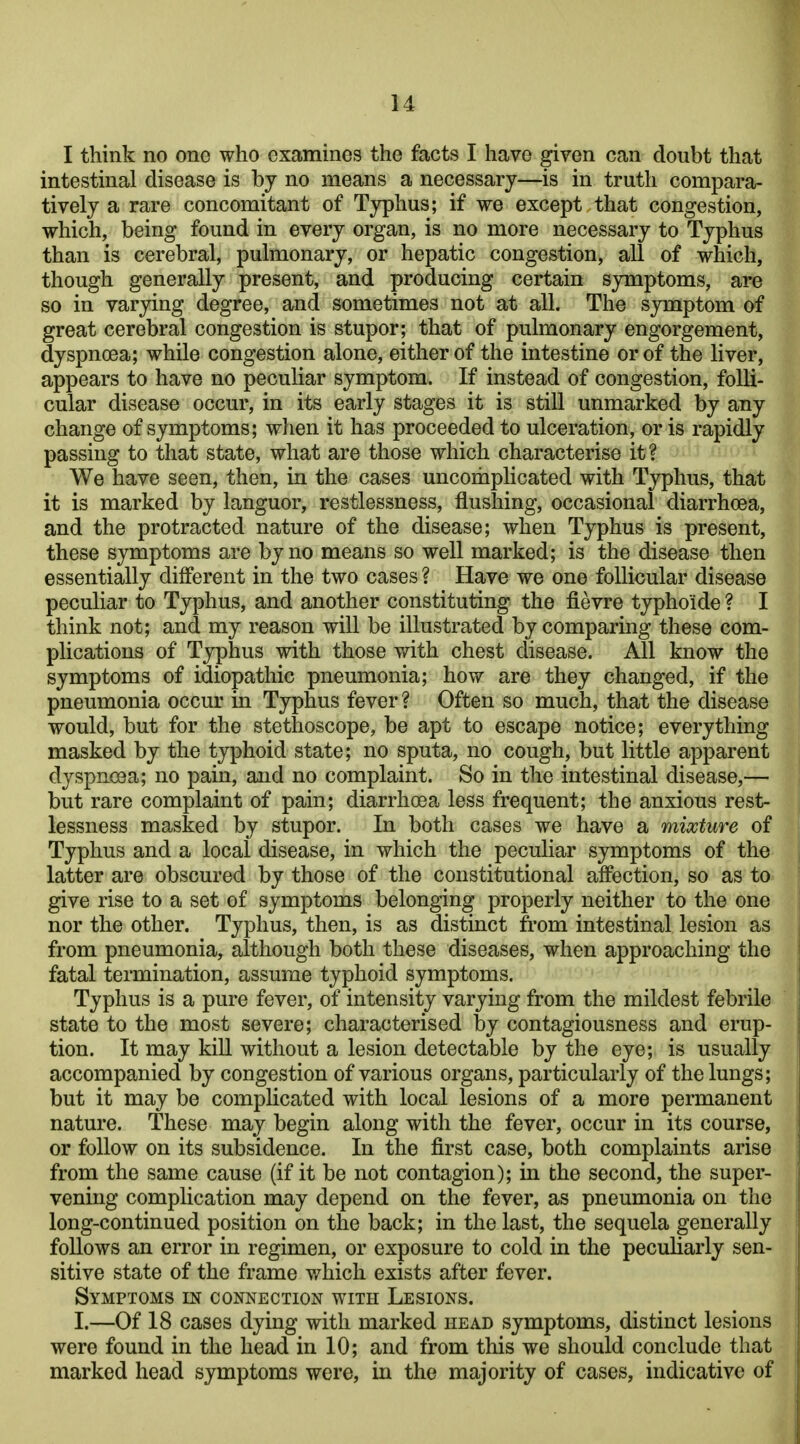 I think no one who examines the facts I have given can doubt that intestinal disease is by no means a necessary—is in truth compara- tively a rare concomitant of Typhus; if we except that congestion, which, being found in every organ, is no more necessary to Typhus than is cerebral, pulmonary, or hepatic congestion, all of which, though generally present, and producing certain symptoms, are so in varying degree, and sometimes not at all. The symptom of great cerebral congestion is stupor; that of pulmonary engorgement, dyspnoea; while congestion alone, either of the intestine or of the liver, appears to have no peculiar symptom. If instead of congestion, folli- cular disease occur, in its early stages it is still unmarked by any change of symptoms; wlien it has proceeded to ulceration, or is rapidly passing to that state, what are those which characterise it? We have seen, then, in the cases uncomplicated with Typhus, that it is marked by languor, restlessness, flushing, occasional diarrhoea, and the protracted nature of the disease; when Typhus is present, these symptoms are by no means so well marked; is the disease then essentially different in the two cases ? Have we one follicular disease peculiar to Typhus, and another constituting the fievre typhoide ? I think not; and my reason will be illustrated by comparing these com- plications of Typhus with those with chest disease. All know the symptoms of idiopathic pneumonia; how are they changed, if the pneumonia occur in Typhus fever ? Often so much, that the disease would, but for the stethoscope, be apt to escape notice; everything masked by the typhoid state; no sputa, no cough, but little apparent dyspno3a; no pain, and no complaint. So in the intestinal disease,— but rare complaint of pain; diarrhoea less frequent; the anxious rest- lessness masked by stupor. In both cases we have a mixture of Typhus and a local disease, in which the peculiar symptoms of the latter are obscured by those of the constitutional affection, so as to give rise to a set of symptoms belonging properly neither to the one nor the other. Typhus, then, is as distinct from intestinal lesion as from pneumonia, although both these diseases, when approaching the fatal termination, assume typhoid symptoms. Typhus is a pure fever, of intensity varying from the mildest febrile state to the most severe; characterised by contagiousness and erup- tion. It may kill without a lesion detectable by the eye; is usually accompanied by congestion of various organs, particularly of the lungs; but it may be complicated with local lesions of a more permanent nature. These may begin along with the fever, occur in its course, or follow on its subsidence. In the first case, both complaints arise from the same cause (if it be not contagion); in the second, the super- vening complication may depend on the fever, as pneumonia on the long-continued position on the back; in the last, the sequela generally follows an error in regimen, or exposure to cold in the peculiarly sen- sitive state of the frame which exists after fever. Symptoms m connection with Lesions. I.—Of 18 cases dying with marked head symptoms, distinct lesions were found in the head in 10; and from this we should conclude that marked head symptoms were, in the majority of cases, indicative of