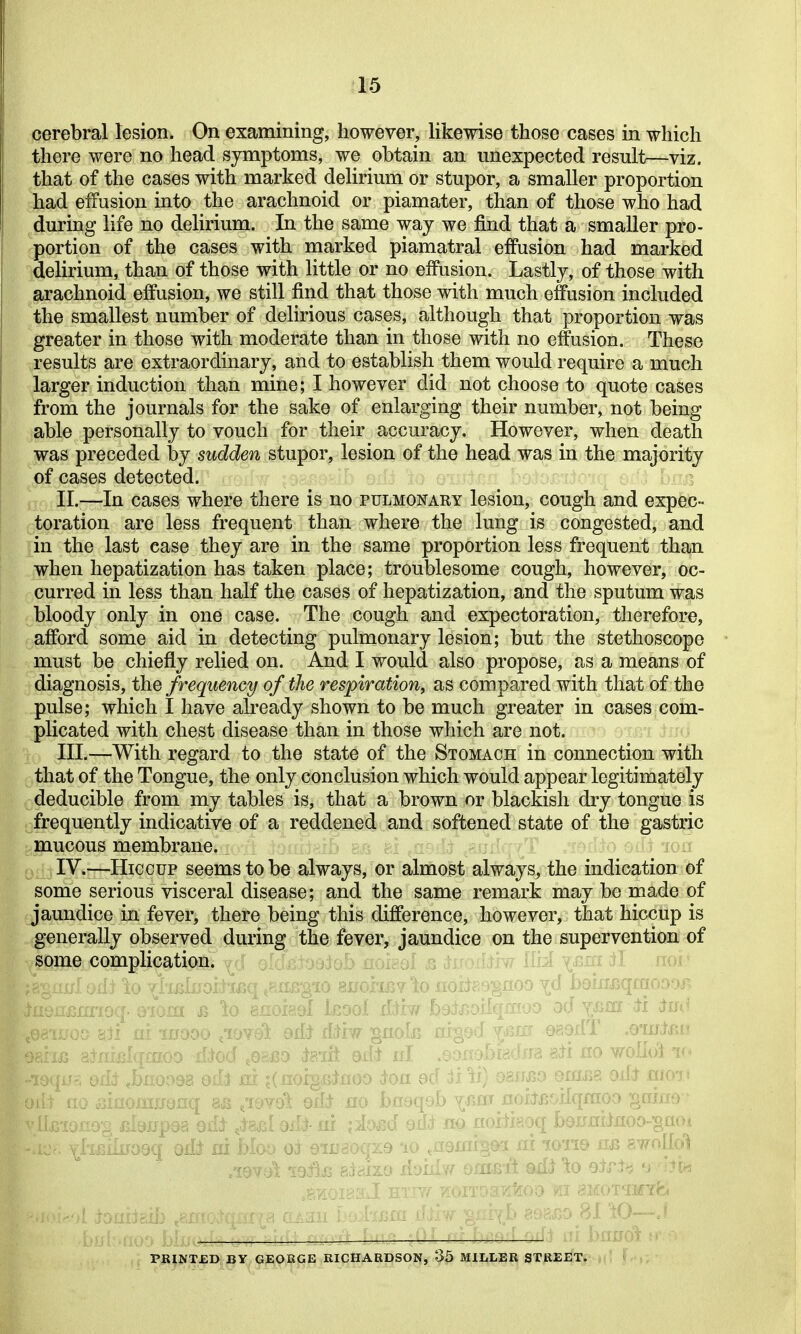 cerebral lesion. On examining, however, likewise those cases in which there were no head symptoms, we obtain an unexpected result—viz. that of the cases with marked delirium or stupor, a smaller proportion had eifusion into the arachnoid or piamater, than of those who had during life no delirium. In the same way we find that a smaller pro- !j3ortion of the cases with marked piamatral effusion had marked delirium, than of those with little or no effusion. Lastly, of those with ^^rachnoid effusion, we still find that those with much effusion included the smallest number of delirious cases, although that proportion was greater in those with moderate than in those with no effusion. These results are extraordinary, and to establish them would require a much larger induction than mine; I however did not choose to quote cases from the journals for the sake of enlarging their number, not being able personally to vouch for their accuracy. However, when death was preceded by sudden stupor, lesion of the head was in the majority of cases detected. II. —In cases where there is no pulmonary lesion, cough and expec- toration are less frequent than where the lung is congested, and in the last case they are in the same proportion less frequent than when hepatization has taken place; troublesome cough, however, oc- curred in less than half the cases of hepatization, and the sputum was bloody only in one case. The cough and expectoration, therefore, afford some aid in detecting pulmonary lesion; but the stethoscope must be chiefly relied on. And I would also propose, as a means of diagnosis, the frequency of the respiration, as compared with that of the pulse; which I have already shown to be much greater in cases com- plicated with chest disease than in those which are not. III. —With regard to the state of the Stomach in connection with that of the Tongue, the only conclusion which would appear legitimately deducible from my tables is, that a brown or blackish dry tongue is frequently indicative of a reddened and softened state of the gastric mucous membrane. IV. —Hiccup seems to be always, or almost always, the indication of some serious visceral disease; and the same remark may be made of jaundice in fever, there being this difference, however, that hiccup is generally observed during the fever, jaundice on the supervention of some complication. _ ,ilqfflOO od Y/^ffl iti im^ oIj? nigod^a3fXJ 089dT .OlUl/Uf ^ ' 'rra aii no wolidl ' m odi )ii emi5g oil^ moi« ■HUM A'AiUf o/nsTi adi ^o 9il>i -np,no 81 \0—J : indi jv. ^1 PRlNTjaD BY GEORGE RICHARDSON, 35 MILLER STREET. . '