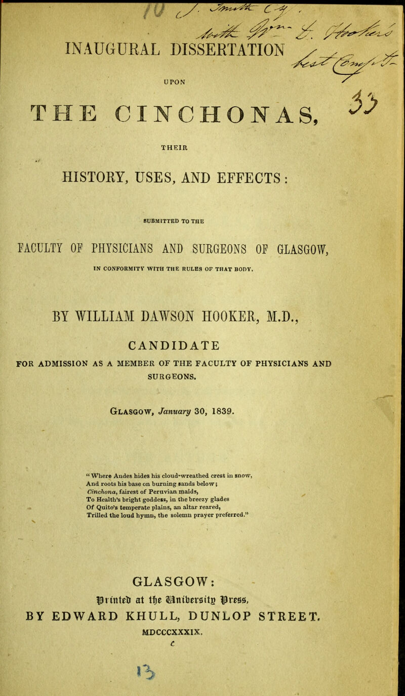 INAUGURAL DISSERTATION / ^ THE CINCHONAS, HISTORY, USES, AND EFFECTS SUBMITTED TO THE FACULTY OF PHYSICIANS AND SURGEONS OF GLASGOW, IN CONFORMITV WITH THE RULES OF THAT BODY. BY WILLIAM DAWSON HOOKER, M.D., CANDIDATE FOR ADMISSION AS A MEMBER OF THE FACULTY OF PHYSICIANS AND SURGEONS. Glasgow, January 30, 1839.  Where Andes hides his cloud-wreathed crest in snow, And roots his base on burning sands below; Cinchona^ fairest of Peruvian maids, To Health's bright goddess, in the breezy glades Of Quito's temperate plains, an altar reared, Trilled the loud hymn, the solemn prayer preferred. GLASGOW: ^^rintetJ at tfje sanibersitg l^ress, BY EDWARD KHULL, DUNLOP STREET. MDCCCXXXIX. t