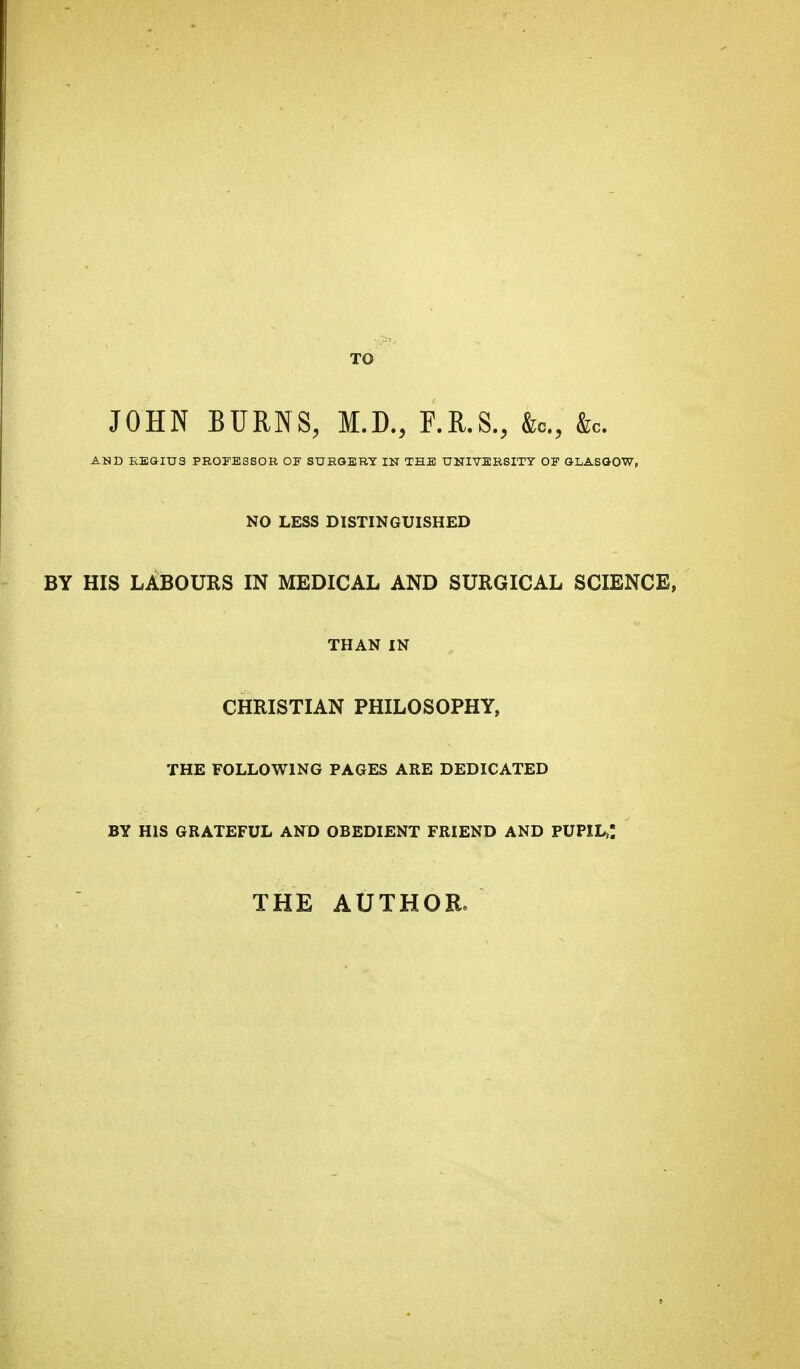 TO JOHN BURNS, M.D., F.R.S., &c,, &c. AND REGIUS PROFESSOR OF SURGERY IN THE UNIVERSITY OF GLASGOW, NO LESS DISTINGUISHED BY HIS LABOURS IN MEDICAL AND SURGICAL SCIENCE, THAN IN CHRISTIAN PHILOSOPHY, THE FOLLOWING PAGES ARE DEDICATED BY HIS GRATEFUL AND OBEDIENT FRIEND AND PUPIL,! THE AUTHOR.