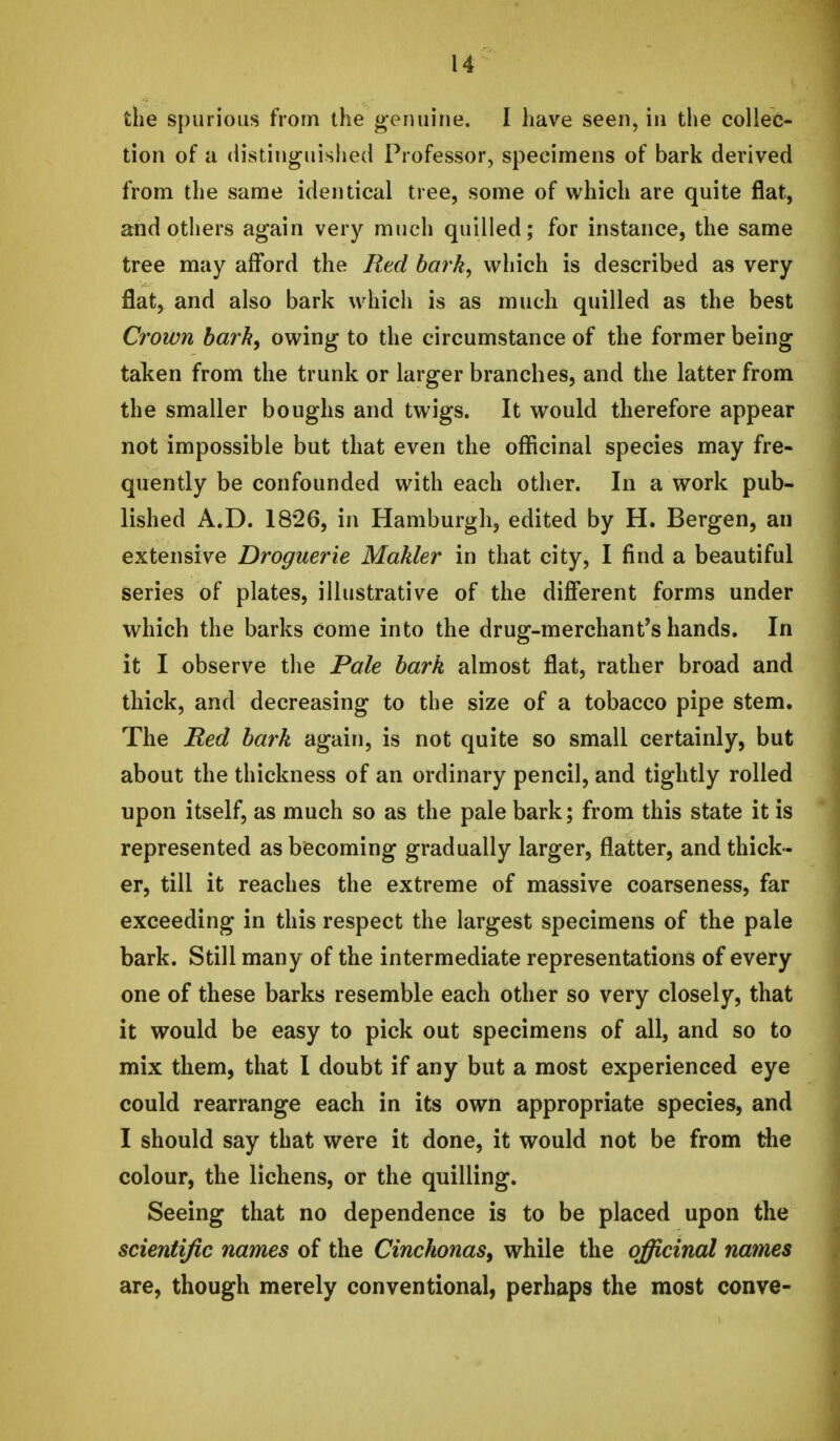 the spurious from the genuine. I have seen, in the collec- tion of a distinguished Professor, specimens of bark derived from the same identical tree, some of which are quite flat, and others again very much quilled; for instance, the same tree may afford the Red bark, which is described as very flat, and also bark which is as much quilled as the best Crown bark^ owing to the circumstance of the former being taken from the trunk or larger branches, and the latter from the smaller boughs and twigs. It would therefore appear not impossible but that even the officinal species may fre- quently be confounded with each other. In a work pub- lished A.D. 1826, in Hamburgh, edited by H. Bergen, an extensive Droguerie Makler in that city, I find a beautiful series of plates, illustrative of the different forms under which the barks come into the drug-merchant*s hands. In it I observe the Pale bark almost flat, rather broad and thick, and decreasing to the size of a tobacco pipe stem. The Red bark again, is not quite so small certainly, but about the thickness of an ordinary pencil, and tightly rolled upon itself, as much so as the pale bark; from this state it is represented as becoming gradually larger, flatter, and thick- er, till it reaches the extreme of massive coarseness, far exceeding in this respect the largest specimens of the pale bark. Still many of the intermediate representations of every one of these barks resemble each other so very closely, that it would be easy to pick out specimens of all, and so to mix them, that I doubt if any but a most experienced eye could rearrange each in its own appropriate species, and I should say that were it done, it would not be from the colour, the lichens, or the quilling. Seeing that no dependence is to be placed upon the scientific names of the Cinchonas^ while the officinal names are, though merely conventional, perhaps the most conve-