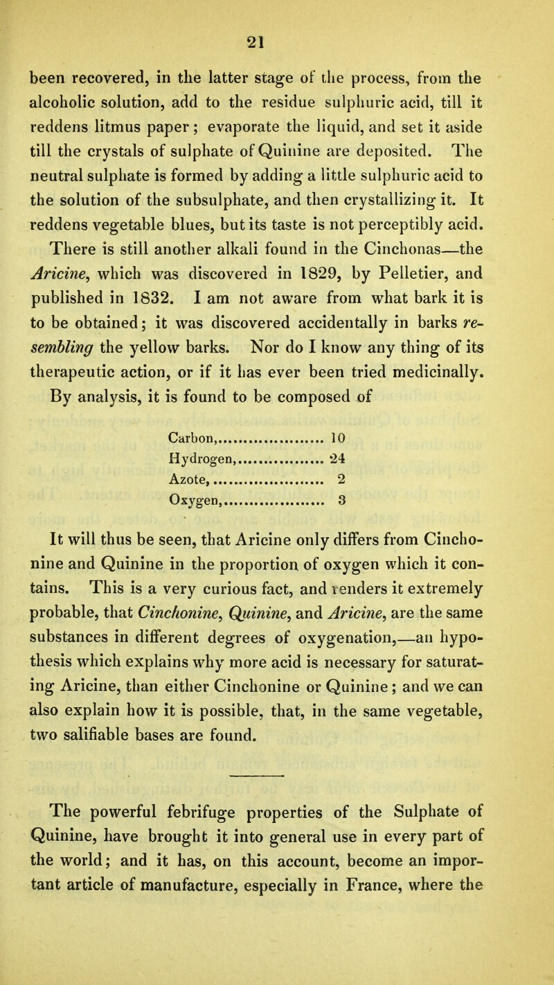 been recovered, in the latter stage of the process, from the alcoholic solution, add to the residue sulphuric acid, till it reddens litmus paper; evaporate the liquid, and set it aside till the crystals of sulphate of Quinine are deposited. The neutral sulphate is formed by adding a little sulphuric acid to the solution of the subsulphate, and then crystallizing it. It reddens vegetable blues, but its taste is not perceptibly acid. There is still another alkali found in the Cinchonas—the Aricine, which was discovered in 1829, by Pelletier, and published in 1832. I am not aware from what bark it is to be obtained; it was discovered accidentally in barks re- sembling the yellow barks. Nor do I know any thing of its therapeutic action, or if it has ever been tried medicinally. By analysis, it is found to be composed of Carbon, 10 Hydrogen '24 Azote, 2 Oxygen, 3 It will thus be seen, that Aricine only differs from Cincho- nine and Quinine in the proportion of oxygen which it con- tains. This is a very curious fact, and lenders it extremely probable, that Cinchonine^ Quinine, and Aricine, are the same substances in different degrees of oxygenation,—an hypo- thesis which explains why more acid is necessary for saturat- ing Aricine, than either Cinchonine or Quinine; and we can also explain how it is possible, that, in the same vegetable, two salifiable bases are found. The powerful febrifuge properties of the Sulphate of Quinine, have brought it into general use in every part of the world; and it has, on this account, become an impor- tant article of manufacture, especially in France, where the