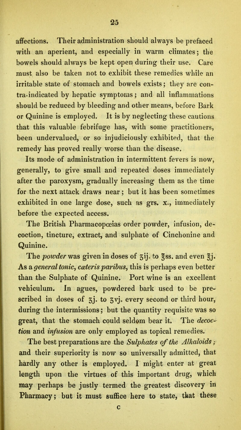 affections. Their administration should always be prefaced with an aperient, and especially in warm climates; the bowels should always be kept open during their use. Care must also be taken not to exhibit these remedies while an irritable state of stomach and bowels exists; they are con- tra-indicated by hepatic symptoms; and all inflammations should be reduced by bleeding and other means, before Bark or Quinine is employed. It is by neglecting these cautions that this valuable febrifuge has, with some practitioners, been undervalued, or so injudiciously exhibited, that the remedy has proved really worse than the disease. Its mode of administration in intermittent fevers is now, generally, to give small and repeated doses immediately after the paroxysm, gradually increasing them as the time for the next attack draws near; but it has been sometimes exhibited in one large dose, such as grs. x., immediately before the expected access. The British Pharmacopoeias order powder, infusion, de- coction, tincture, extract, and sulphate of Cinchonine and Quinine. The powder W3is given in doses of 5ij. to §ss. and even §j. As a general tonic, cceteris paribus, this is perhaps even better than the Sulphate of Quinine. Port wine is an excellent vehiculum. In agues, powdered bark used to be pre- scribed in doses of 5j. to 5vj, every second or third hour, during the intermissions; but the quantity requisite was so great, that the stomach could seldom bear it. The decoc- tion and infusion are only employed as topical remedies. The best preparations are the Sulphates of the Alkaloids; and their superiority is now so universally admitted, that hardly any other is employed. I might enter at great length upon the virtues of this important drug, which may perhaps be justly termed the greatest discovery in Pharmacy; but it must suffice here to state, that these c