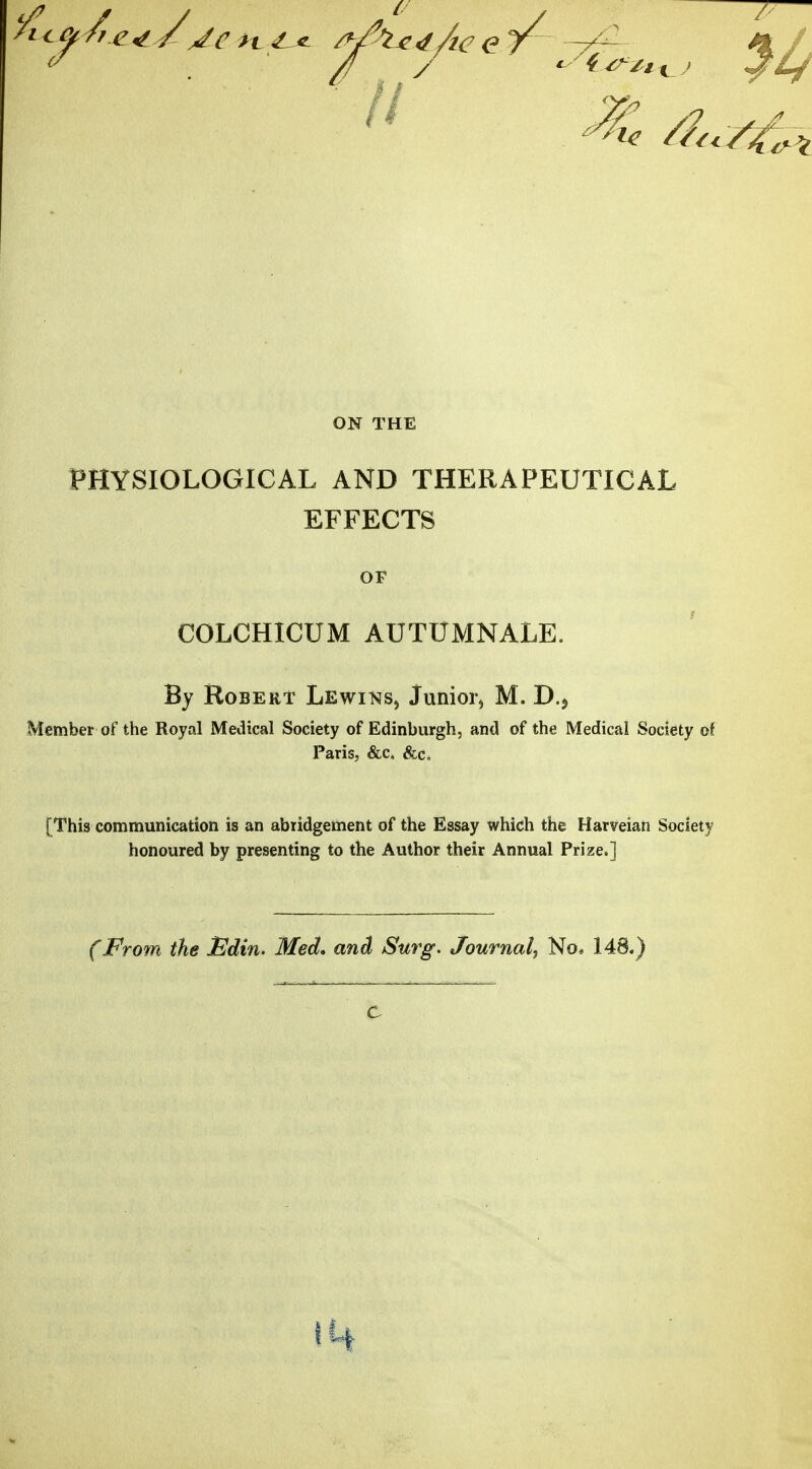 ON THE PHYSIOLOGICAL AND THERAPEUTICAL EFFECTS OF COLCHICUM AUTUMNALE. By Robert Lewins, Junior, M. D.> Member of the Royal Medical Society of Edinburgh, and of the Medical Society of Paris, &c. &c4 [This communication is an abridgement of the Essay which the Harveian Society honoured by presenting to the Author their Annual Prize.] (From the JEdin. Med, and Surg. Journal, No, 148.)