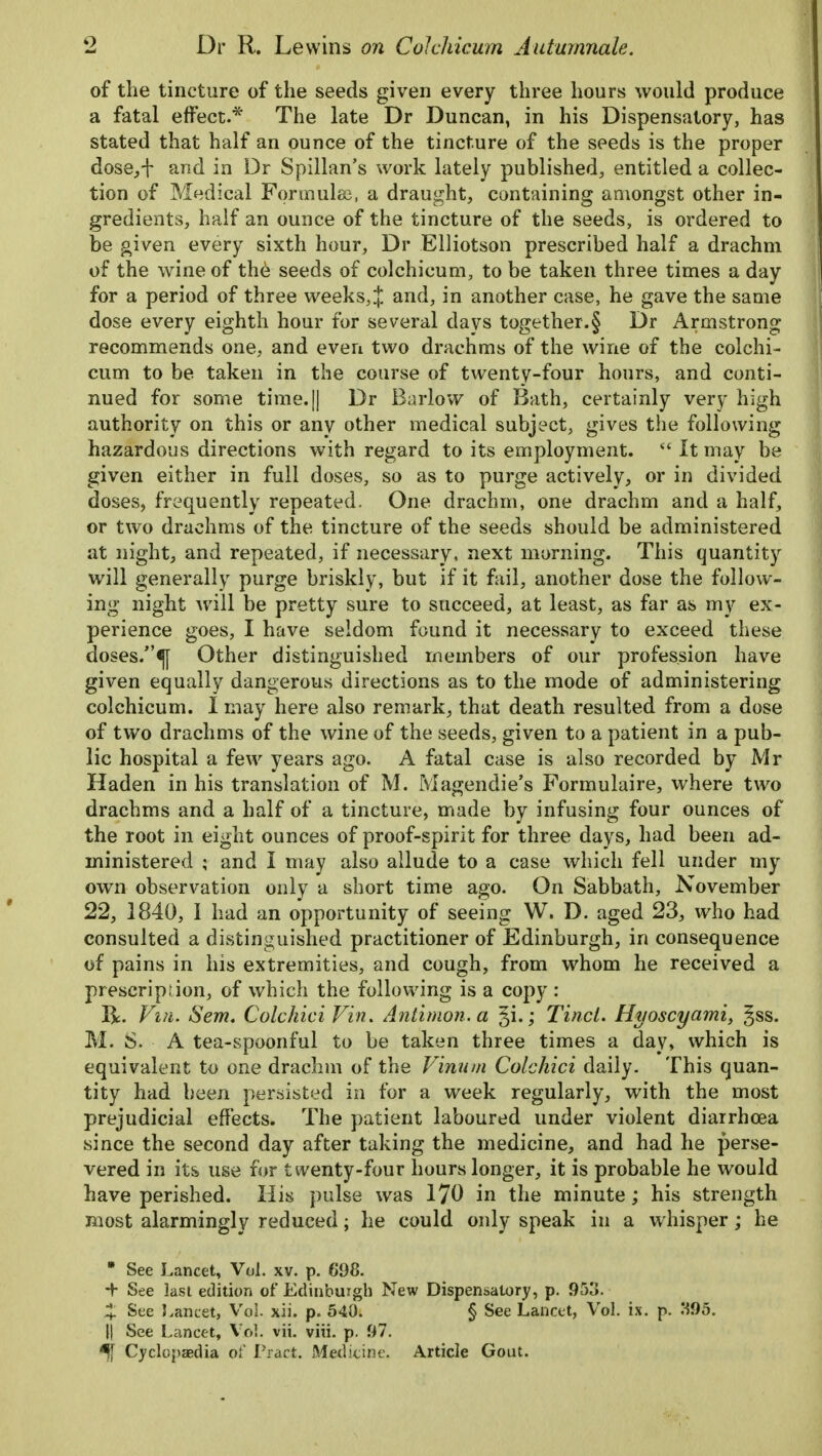 of the tincture of the seeds given every three hours would produce a fatal effect.* The late Dr Duncan, in his Dispensatory, has stated that half an ounce of the tincture of the seeds is the proper dose,+ and in Dr Spillan's work lately published, entitled a collec- tion of Medical Formula;, a draught, containing amongst other in- gredients, half an ounce of the tincture of the seeds, is ordered to be given every sixth hour, Dr Elliotson prescribed half a drachm of the wine of the seeds of colchicum, to be taken three times a day for a period of three weeks,^ and, in another case, he gave the same dose every eighth hour for several days together.§ Dr Armstrong recommends one, and even two drachms of the wine of the colchi- cum to be taken in the course of twenty-four hours, and conti- nued for some time.|j Dr Barlow of Bath, certainly very high authority on this or any other medical subject, gives the following hazardous directions with regard to its employment.  It may be given either in full doses, so as to purge actively, or in divided doses, frequently repeated. One drachm, one drachm and a half, or two drachms of the tincture of the seeds should be administered at night, and repeated, if necessary, next morning. This quantity will generally purge briskly, but if it fail, another dose the follow- ing night will be pretty sure to succeed, at least, as far as my ex- perience goes, I have seldom found it necessary to exceed these doses/'^[ Other distinguished members of our profession have given equally dangerous directions as to the mode of administering colchicum. I may here also remark, that death resulted from a dose of two drachms of the wine of the seeds, given to a patient in a pub- lic hospital a few years ago. A fatal case is also recorded by Mr Haden in his translation of M. Magendie's Formulaire, where two drachms and a half of a tincture, made by infusing four ounces of the root in eight ounces of proof-spirit for three days, had been ad- ministered ; and I may also allude to a case which fell under my own observation only a short time ago. On Sabbath, November 22, 1840, I had an opportunity of seeing W. D. aged 23, who had consulted a distinguished practitioner of Edinburgh, in consequence of pains in his extremities, and cough, from whom he received a prescription, of which the following is a copy : R. Vm. Sem. Colchici Vin. Antimon.a ^i.; Tinct. Hi/oscyami, ^ss. M. 8. A tea-spoonful to be taken three times a day, which is equivalent to one drachm of the V'inum Colchici daily. This quan- tity had been persisted in for a week regularly, with the most prejudicial effects. The patient laboured under violent diarrhoea since the second day after taking the medicine, and had he perse- vered in its use for twenty-four hours longer, it is probable he would have perished. His pulse was 170 in the minute ; his strength most alarmingly reduced; he could only speak in a whisper; he * See Lancet, Vol. xv. p. 698. + See last edition of Edinburgh New Dispensatory, p. 95o. 4 See Lancet, Vol. xii. p. 540. § See Lancet, Vol. ix. p. H95. |j See Lancet, Vol. vii. viii. p. 97. *ft Cyclopaedia of Pract. Medicine. Article Gout.