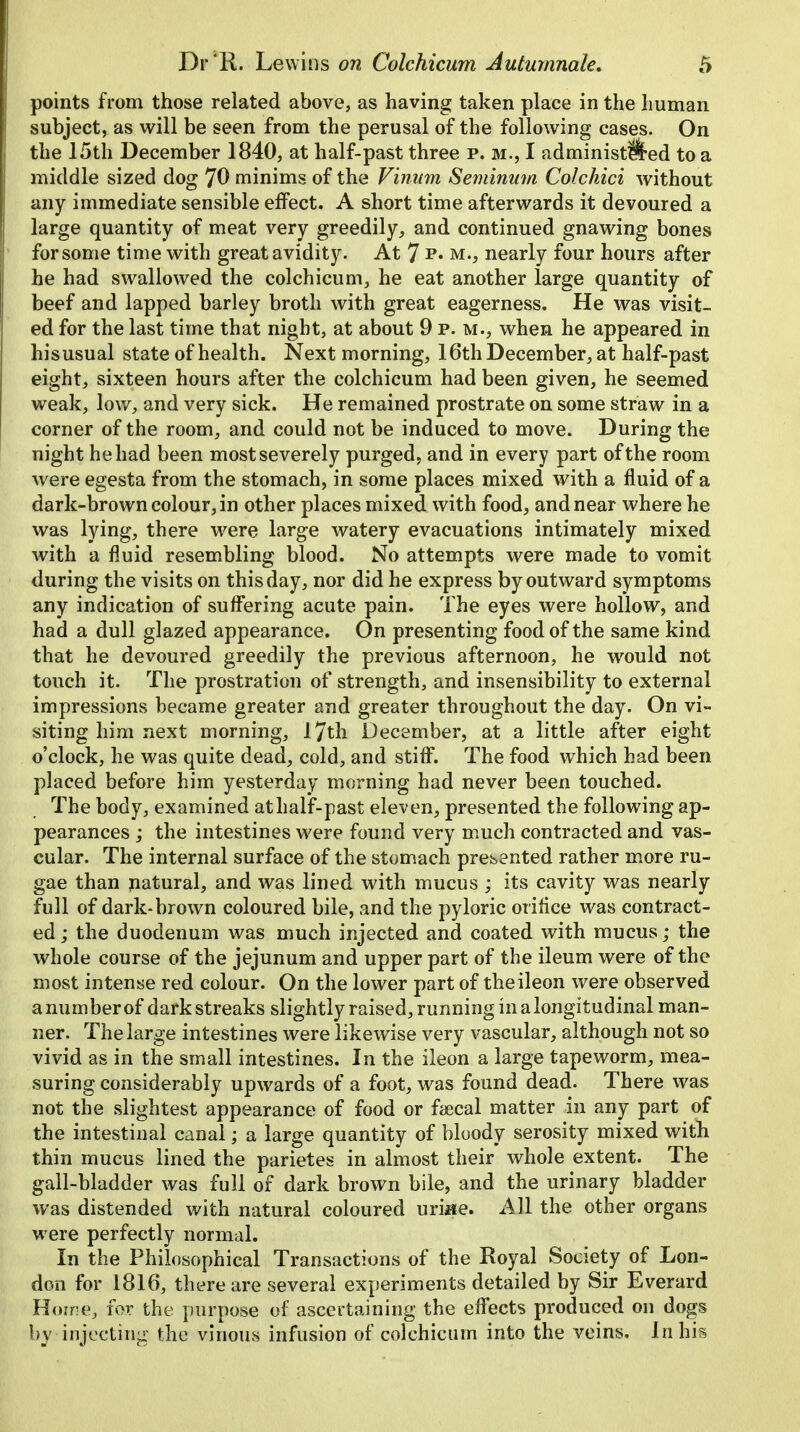 points from those related above, as having taken place in the human subject, as will be seen from the perusal of the following cases. On the 15th December 1840, at half-past three p. m., I administered to a middle sized dog 70 minims of the Vinum Seminum Colchici without any immediate sensible effect. A short time afterwards it devoured a large quantity of meat very greedily, and continued gnawing bones for some time with great avidity. At 7 **• m., nearly four hours after he had swallowed the colchicum, he eat another large quantity of beef and lapped barley broth with great eagerness. He was visit- ed for the last time that night, at about 9 p.m., when he appeared in hisusual state of health. Next morning, 16th December, at half-past eight, sixteen hours after the colchicum had been given, he seemed weak, low, and very sick. He remained prostrate on some straw in a corner of the room, and could not be induced to move. During the night he had been most severely purged, and in every part of the room were egesta from the stomach, in some places mixed with a fluid of a dark-brown colour, in other places mixed with food, and near where he was lying, there were large watery evacuations intimately mixed with a fluid resembling blood. No attempts were made to vomit during the visits on this day, nor did he express by outward symptoms any indication of suffering acute pain. The eyes were hollow, and had a dull glazed appearance. On presenting food of the same kind that he devoured greedily the previous afternoon, he would not touch it. The prostration of strength, and insensibility to external impressions became greater and greater throughout the day. On vi- siting him next morning, 17th December, at a little after eight o'clock, he was quite dead, cold, and stiff. The food which had been placed before him yesterday morning had never been touched. The body, examined at half-past eleven, presented the following ap- pearances ; the intestines were found very much contracted and vas- cular. The internal surface of the stomach presented rather more ru- gae than natural, and was lined with mucus ; its cavity was nearly full of dark-brown coloured bile, and the pyloric orifice was contract- ed ; the duodenum was much injected and coated with mucus; the whole course of the jejunum and upper part of the ileum were of the most intense red colour. On the lower part of theileon were observed a number of dark streaks slightly raised, running in a longitudinal man- ner. The large intestines were likewise very vascular, although not so vivid as in the small intestines. In the ileon a large tapeworm, mea- suring considerably upwards of a foot, was found dead. There was not the slightest appearance of food or faecal matter in any part of the intestinal canal; a large quantity of bloody serosity mixed with thin mucus lined the parietes in almost their whole extent. The gall-bladder was full of dark brown bile, and the urinary bladder was distended with natural coloured uri«e. All the other organs were perfectly normal. In the Philosophical Transactions of the Royal Society of Lon- don for 1816, there are several experiments detailed by Sir Everard Home, for the purpose of ascertaining the effects produced on dogs by injecting the vinous infusion of colchicum into the veins. In hk