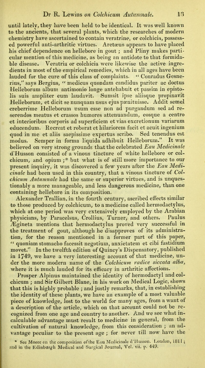 until lately, they have been held to be identical. It was well known to the ancients, that several plants, which the researches of modern chemistry have ascertained to contain veratrine, or colchicia, possess- ed powerful anti-arthritic virtues. Aretaeus appears to have placed his chief dependence on hellebore in gout ; and Pliny makes parti- cular mention of this medicine, as being an antidote to that formida- ble disease. Veratria or colchicia were likewise the active ingre- dients in most of the empirical remedies, which in all ages have been lauded for the cure of this class of complaints. iC Conradus Gesne- rius, says Bergius,  medicus quondam candidus pariter ac doctus Helleborum album antimonio longe antehabuit et passim in episto- lis suis ampliter eum laudavit. Sumsit ipse aliisque propinavit Helleborum, et dicit se nunquam usus ejus psenituisse. Addit semel creberrime Helleborum usum esse non ad purgandum sed ad re- serendos meatus et crassos humores attenuandum, eosque a centro et interioribus corporis ad superficiem et vias excretionum variarum educendum. Recreat et roborat et hilariorem facit et acuit ingenium quod in me et aliis saepissime expertus scribo. Sed tenendus est modus. Semper in forma liquida adhibuit Helleborum. It was believed on very strong grounds that the celebrated Eau Medicinale d'Husson consisted of a vinous tincture of white hellebore or col- chicum, and opium;* but what is of still more importance to our present inquiry, it was discovered a few years after the Eau Medi- cinale had been used in this country, that a vinous tincture of Col- chicum Autumnale had the same or superior virtues, and is unques- tionably a more manageable, and less dangerous medicine, than one containing hellebore in its composition. Alexander Trallian, in the fourth century, ascribed effects similar to those produced by colchicum, to a medicine called hermodactylus, which at one period was very extensively employed by the Arabian physicians, by Paracelsus, Crollius, Turner, and others. Paulus iEgineta mentions that hermodactylus proved very successful in the treatment of gout, although he disapproves of its administra- tion, for the reason mentioned in a former part of this paper, st quoniam stomacho facessit negotium, anxietatem et cibi fastidium movet. In the twelfth edition of Quincy's Dispensatory, published in 1749, we have a very interesting account of that medicine, un- der the more modern name of the Colchicum radice siccata alba, where it is much lauded for its efficacy in arthritic affections. Prosper Alpinus maintained the identity of hermodactyl and col- chicum ; and Sir Gilbert Blane, in his work on Medical Logic, shows that this is highly probable ; and justly remarks, that, in establishing the identity of these plants, we have an example of a most valuable piece of knowledge, lost to the world for many ages, from a want of a description of the article, which on that aceount could not be re- cognized from one age and country to another. And we see what in- calculable advantage must result to medicine in general, from the cultivation of natural knowledge, from this consideration ; an ad- vantage peculiar to the present age ; for never till now have the * See Moore on the composition oftlie Eau Medicinale d'Husson. London, itfll; and in the Edinburgh Medical and Surgical Journal, Vol. vii. p. 449.