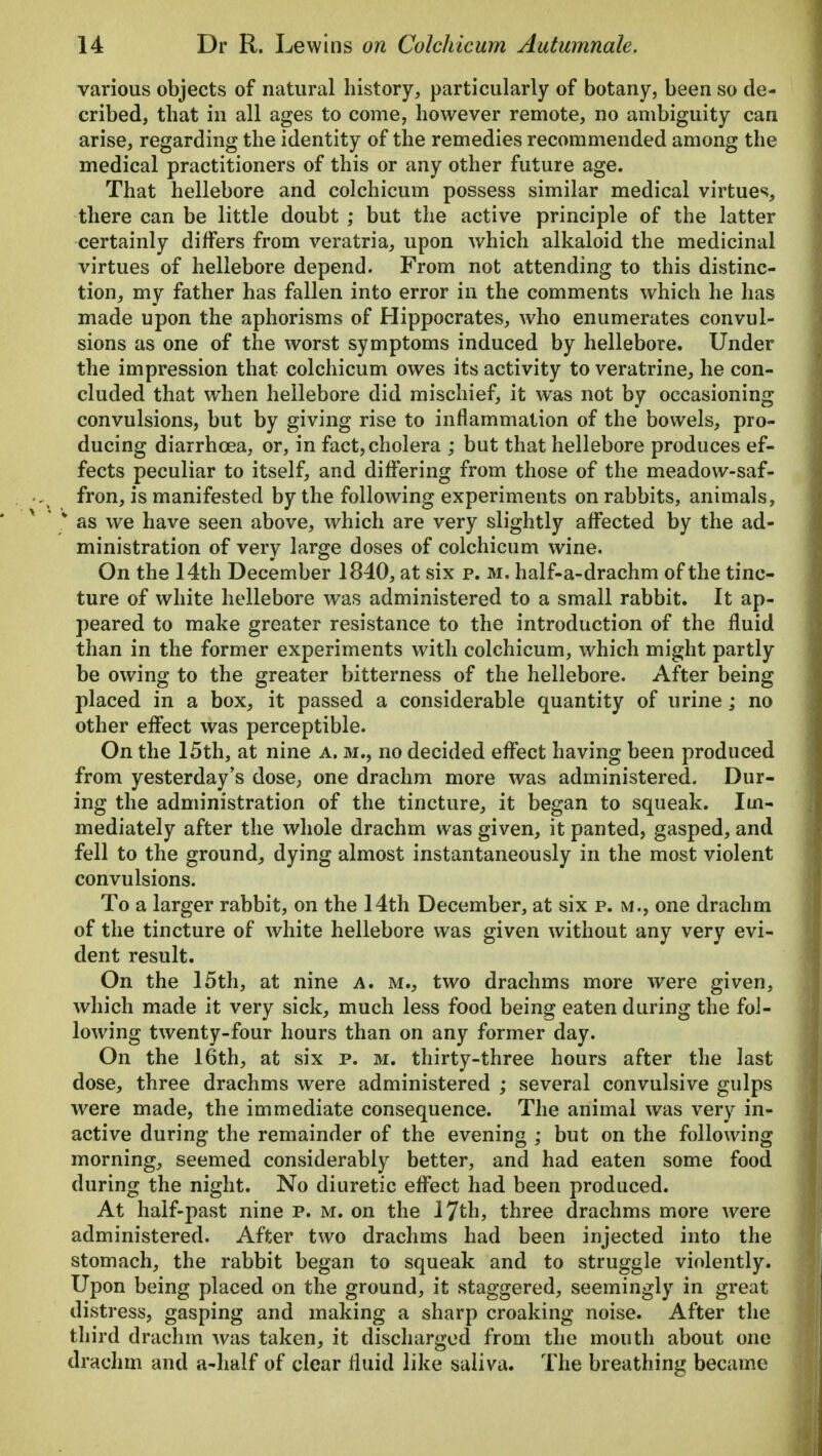 various objects of natural history, particularly of botany, been so de- cribed, that in all ages to come, however remote, no ambiguity can arise, regarding the identity of the remedies recommended among the medical practitioners of this or any other future age. That hellebore and colchicum possess similar medical virtues, there can be little doubt ; but the active principle of the latter certainly differs from veratria, upon which alkaloid the medicinal virtues of hellebore depend. From not attending to this distinc- tion, my father has fallen into error in the comments which he has made upon the aphorisms of Hippocrates, who enumerates convul- sions as one of the worst symptoms induced by hellebore. Under the impression that colchicum owes its activity to veratrine, he con- cluded that when hellebore did mischief, it was not by occasioning convulsions, but by giving rise to inflammation of the bowels, pro- ducing diarrhoea, or, in fact, cholera ; but that hellebore produces ef- fects peculiar to itself, and differing from those of the meadow-saf- fron, is manifested by the following experiments on rabbits, animals, ' * as we have seen above, which are very slightly affected by the ad- ministration of very large doses of colchicum wine. On the 14th December 1840, at six p. m. half-a-drachm of the tinc- ture of white hellebore was administered to a small rabbit. It ap- peared to make greater resistance to the introduction of the fluid than in the former experiments with colchicum, which might partly be owing to the greater bitterness of the hellebore. After being placed in a box, it passed a considerable quantity of urine; no other effect was perceptible. On the 15th, at nine a. m., no decided effect having been produced from yesterday's dose, one drachm more was administered. Dur- ing the administration of the tincture, it began to squeak. Im- mediately after the whole drachm was given, it panted, gasped, and fell to the ground, dying almost instantaneously in the most violent convulsions. To a larger rabbit, on the 14th December, at six p. m., one drachm of the tincture of white hellebore was given without any very evi- dent result. On the 15th, at nine a. m., two drachms more were given, which made it very sick, much less food being eaten during the fol- lowing twenty-four hours than on any former day. On the 16th, at six p. m. thirty-three hours after the last dose, three drachms were administered ; several convulsive gulps were made, the immediate consequence. The animal was very in- active during the remainder of the evening ; but on the following morning, seemed considerably better, and had eaten some food during the night. No diuretic effect had been produced. At half-past nine p. m. on the 17th, three drachms more were administered. After two drachms had been injected into the stomach, the rabbit began to squeak and to struggle violently. Upon being placed on the ground, it staggered, seemingly in great distress, gasping and making a sharp croaking noise. After the third drachm was taken, it discharged from the mouth about one drachm and a-half of clear fluid like saliva. The breathing became