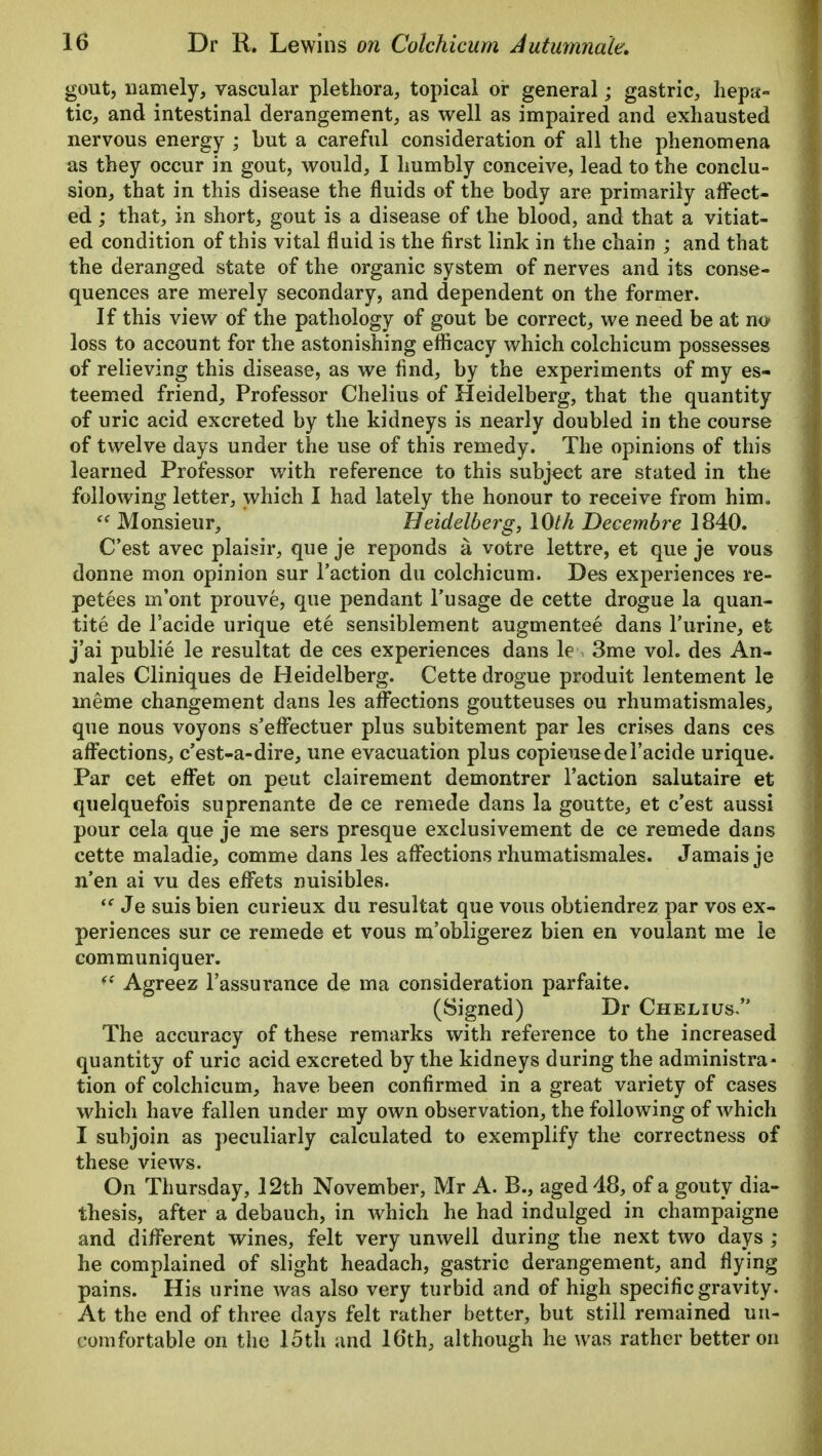 gout, namely, vascular plethora, topical or general; gastric, hepa- tic, and intestinal derangement, as well as impaired and exhausted nervous energy ; but a careful consideration of all the phenomena as they occur in gout, would, I humbly conceive, lead to the conclu- sion, that in this disease the fluids of the body are primarily affect- ed ; that, in short, gout is a disease of the blood, and that a vitiat- ed condition of this vital fluid is the first link in the chain ; and that the deranged state of the organic system of nerves and its conse- quences are merely secondary, and dependent on the former. If this view of the pathology of gout be correct, we need be at no loss to account for the astonishing efficacy which colchicum possesses of relieving this disease, as we find, by the experiments of my es- teemed friend, Professor Chelius of Heidelberg, that the quantity of uric acid excreted by the kidneys is nearly doubled in the course of twelve days under the use of this remedy. The opinions of this learned Professor with reference to this subject are stated in the following letter, which I had lately the honour to receive from him.  Monsieur, Heidelberg, 10th Decembre 1840. C'est avec plaisir, que je reponds a votre lettre, et que je vous donne mon opinion sur Taction du colchicum. Des experiences re- petees m'ont prouve, que pendant Fusage de cette drogue la quan- tity de l'acide urique ete sensiblement augmentee dans l'urine, et j'ai publie le resultat de ces experiences dans le 3me vol. des An- nates Cliniques de Heidelberg. Cette drogue produit lentement le ineme changement dans les affections goutteuses ou rhumatismales, que nous voyons s'effectuer plus subitement par les crises dans ces affections, c'est-a-dire, une evacuation plus copieusede l'acide urique. Par cet effet on peut clairement demontrer Taction salutaire et quelquefois suprenante de ce remede dans la goutte, et c'est aussi pour cela que je me sers presque exclusivement de ce remede dans cette maladie, comme dans les affections rhumatismales. Jamais je n'en ai vu des effets nuisibles.  Je suis bien curieux du resultat que vous obtiendrez par vos ex- periences sur ce remede et vous m'obligerez bien en voulant me le communiquer. ff Agreez Tassurance de ma consideration parfaite. (Signed) Dr Chelius, The accuracy of these remarks with reference to the increased quantity of uric acid excreted by the kidneys during the administra- tion of colchicum, have been confirmed in a great variety of cases which have fallen under my own observation, the following of which I subjoin as peculiarly calculated to exemplify the correctness of these views. On Thursday, 12th November, Mr A. B., aged 48, of a gouty dia- thesis, after a debauch, in which he had indulged in champaigne and different wines, felt very unwell during the next two days ; he complained of slight headach, gastric derangement, and flying pains. His urine was also very turbid and of high specific gravity. At the end of three days felt rather better, but still remained un- comfortable on the 15th and 16th, although he was rather better on