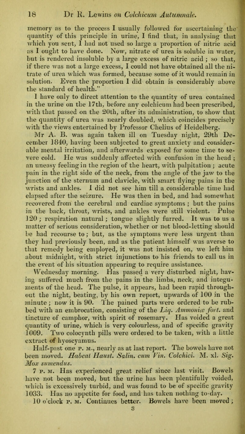 memory as to the process I usually followed for ascertaining the quantity of this principle in urine, I find that, in analysing that which you sent, 1 had not used so large a proportion of nitric acid as I ought to have done. Now, nitrate of urea is soluble in water, but is rendered insoluble by a large excess of nitric acid ; so that, if there was not a large excess, I could not have obtained all the ni- trate of urea which was formed, because some of it would remain in solution. Even the proportion I did obtain is considerably above the standard of health. I have only to direct attention to the quantity of urea contained j in the urine on the 17th, before any colchicum had been prescribed, with that passed on the 20th, after its administration, to show that the quantity of urea was nearly doubled, which coincides precisely with the views entertained by Professor Chelius of Heidelberg. Mr A. B. was again taken ill on Tuesday night, 29th De- cember 1840, having been subjected to great anxiety and consider- able mental irritation, and afterwards exposed for some time to se- vere cold. He was suddenly affected with confusion in the head ; an uneasy feeling in the region of the heart, with palpitation ; acute pain in the right side of the neck, from the angle of the jaw to the junction of the sternum and clavicle, with smart flying pains in the wrists and ankles. 1 did not see him till a considerable time had elapsed after the seizure. He was then in bed, and had somewhat recovered from the cerebral and cardiac symptoms ; but the pains in the back, throat, wrists, and ankles were still violent. Pulse 120 ; respiration natural; tongue slightly furred. It was to us a matter of serious consideration, whether or not blood-letting should be had recourse to; but, as the symptoms were less urgent than they had previously been, and as the patient himself was averse to that remedy being employed, it was not insisted on, we left him about midnight, with strict injunctions to his friends to call us in the event of his situation appearing to require assistance. Wednesday morning. Has passed a very disturbed night, hav- ing suffered much from the pains in the limbs, neck, and integu- ments of the head. The pulse, it appears, had been rapid through- out the night, beating, by his own report, upwards of 100 in the minute; now it is 90. The pained parts were ordered to be rub- bed with an embrocation, consisting of the Liq. Amnion ice fort, and tincture of camphor, with spirit of rosemary. Has voided a great quantity of urine, which is very colourless, and of specific gravity 1009. Two colocynth pills were ordered to be taken, with a little extract of hyoscyamus. Half-past one p. m., nearly as at last report. The bowels have not been moved. Habeal Haust. Salin. cum Fin. Colchici. M. xl. Sig. Mox sumendus. 7 p. m. Has experienced great relief since last visit. Bowels have not been moved, but the urine has been plentifully voided, which is excessively turbid, and was found to be of specific gravity 1033. Has no appetite for food, and has taken nothing to-day. 10 o'clock p. m. Continues better. Bowels have been moved; 3