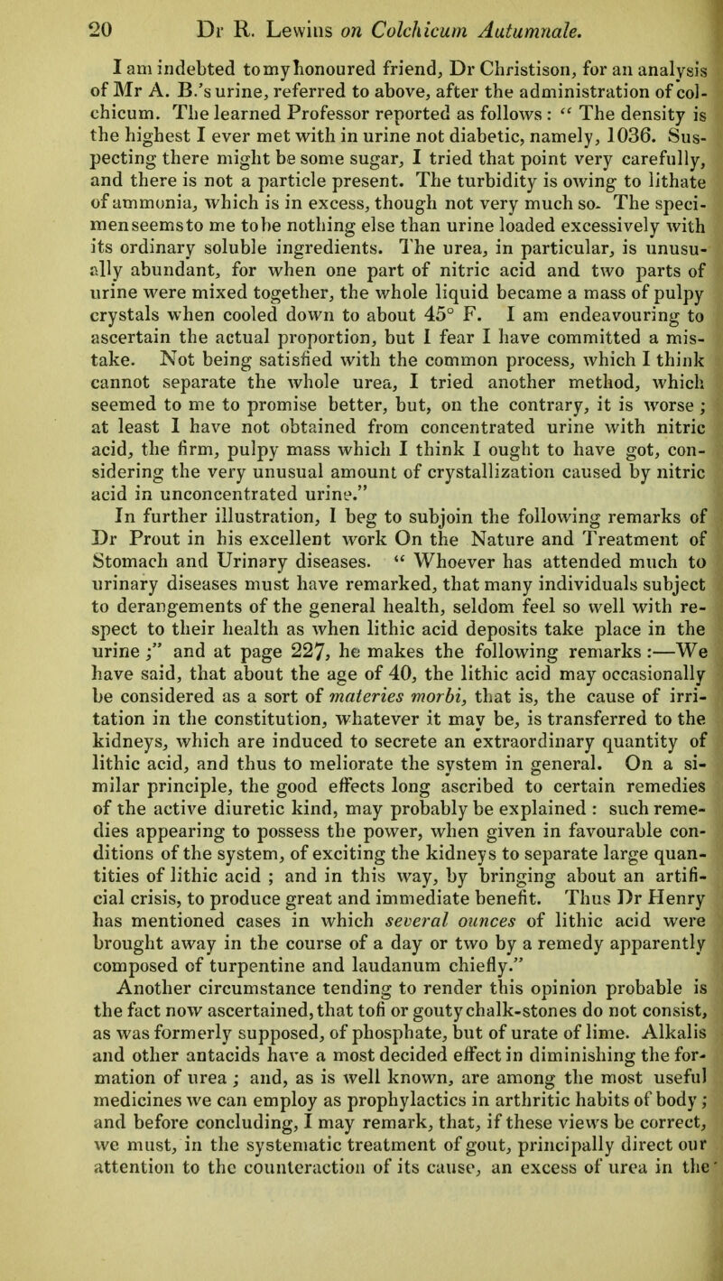 I am indebted tomyhonoured friend, Dr Christison, for an analysis of Mr A. B/s urine, referred to above, after the administration of col- chicum. The learned Professor reported as follows :  The density is the highest I ever met with in urine not diabetic, namely, 1036. Sus- pecting there might be some sugar, I tried that point very carefully, and there is not a particle present. The turbidity is owing to lithate of ammonia, which is in excess, though not very much so- The speci- men seems to me to be nothing else than urine loaded excessively with its ordinary soluble ingredients. The urea, in particular, is unusu- ally abundant, for when one part of nitric acid and two parts of urine were mixed together, the whole liquid became a mass of pulpy crystals when cooled down to about 45° F. I am endeavouring to ascertain the actual proportion, but I fear I have committed a mis- take. Not being satisfied with the common process, which I think cannot separate the whole urea, I tried another method, which seemed to me to promise better, but, on the contrary, it is worse; at least I have not obtained from concentrated urine with nitric acid, the firm, pulpy mass which I think I ought to have got, con- sidering the very unusual amount of crystallization caused by nitric acid in unconcentrated urine. In further illustration, I beg to subjoin the following remarks oi Dr Prout in his excellent work On the Nature and Treatment of Stomach and Urinary diseases.  Whoever has attended much to urinary diseases must have remarked, that many individuals subject to derangements of the general health, seldom feel so well with re- spect to their health as when lithic acid deposits take place in the urine ;** and at page 227, he makes the following remarks :—We have said, that about the age of 40, the lithic acid may occasionally be considered as a sort of materies morbi, that is, the cause of irri- tation in the constitution, whatever it may be, is transferred to the kidneys, which are induced to secrete an extraordinary quantity of lithic acid, and thus to meliorate the system in general. On a si- milar principle, the good effects long ascribed to certain remedies of the active diuretic kind, may probably be explained : such reme- dies appearing to possess the power, when given in favourable con- ditions of the system, of exciting the kidneys to separate large quan- tities of lithic acid ; and in this way, by bringing about an artifi- cial crisis, to produce great and immediate benefit. Thus Dr Henry has mentioned cases in which several ounces of lithic acid were brought away in the course of a day or two by a remedy apparently composed of turpentine and laudanum chiefly. Another circumstance tending to render this opinion probable is the fact now ascertained, that ton* or gouty chalk-stones do not consist, as was formerly supposed, of phosphate, but of urate of lime. Alkalis and other antacids have a most decided effect in diminishing the for- mation of urea ; and, as is well known, are among the most usefu medicines we can employ as prophylactics in arthritic habits of body, and before concluding, I may remark, that, if these views be correct, we must, in the systematic treatment of gout, principally direct our attention to the counteraction of its cause, an excess of urea in th