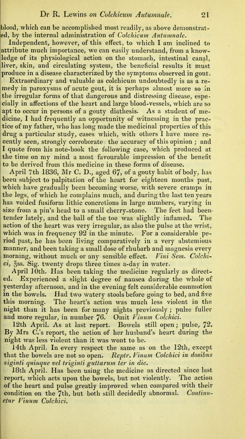 blood, which can be accomplished most readily, as above demonstrat- ed, by the internal administration of Colchicum Autumnale. Independent, however, of this effect, to which I am inclined to attribute much importance, we can easily understand, from a know- ledge of its physiological action on the stomach, intestinal canal, liver, skin, and circulating system, the beneficial results it must produce in a disease characterized by the symptoms observed in gout. Extraordinary and valuable as colchicum undoubtedly is as a re- medy in paroxysms of acute gout, it is perhaps almost more so in the irregular forms of that dangerous and distressing disease, espe- cially in affections of the heart and large blood-vessels, which are so apt to occur in persons of a gouty diathesis. As a student of me- dicine, I had frequently an opportunity of witnessing in the prac- tice of my father, who has long made the medicinal properties of this drug a particular study, cases which, with others I have more re- cently seen, strongly corroborate the accuracy of this opinion ; and I quote from his note-book the following case, which produced at the time on my mind a most favourable impression of the benefit to be derived from this medicine in these forms of disease. April 7th 1836, Mr C. D., aged 67, of a gouty habit of body, has been subject to palpitation of the heart for eighteen months past, which have gradually been becoming worse, with severe cramps in the legs, of which he complains much, and during the last ten years has voided fusiform lithic concretions in large numbers, varying in size from a pin's head to a small cherry-stone. The feet had been tender lately, and the ball of the toe was slightly inflamed. The action of the heart was very irregular, as also the pulse at the wrist, which was in frequency 92 in the minute. For a considerable pe- riod past, he has been living comparatively in a very abstemious manner, and been taking a small dose of rhubarb and magnesia every morning, without much or any sensible effect. Vini Sent. Colchi- ci, 3ss. Sig. twenty drops three times a-day in water. April 10th. Has been taking the medicine regularly as direct- ed. Experienced a slight degree of nausea during the whole of yesterday afternoon, and in the evening felt considerable commotion in the bowels. Had two watery stools before going to bed, and five this morning. The heart's action was much less violent in the night than it has been for many nights previously ; pulse fuller j and more regular, in number 76. Omit Vinum Colchici. 12th April. As at last report. Bowels still open; pulse, 72. By Mrs C.'s report, the action of her husband's heart during the night was less violent than it was wont to be. 14th April. In every respect the same as on the 12th, except : that the bowels are not so open. Reptr. Vinum Colchici in dosibus viginti quinque vel triginti guitarum ter in die. 18th April. Has been using the medicine as directed since last report, which acts upon the bowels, but not violently. The action of the heart and pulse greatly improved when compared with their condition on the 7th, but both still decidedly abnormal. Continu- etur Vinum Colchici.