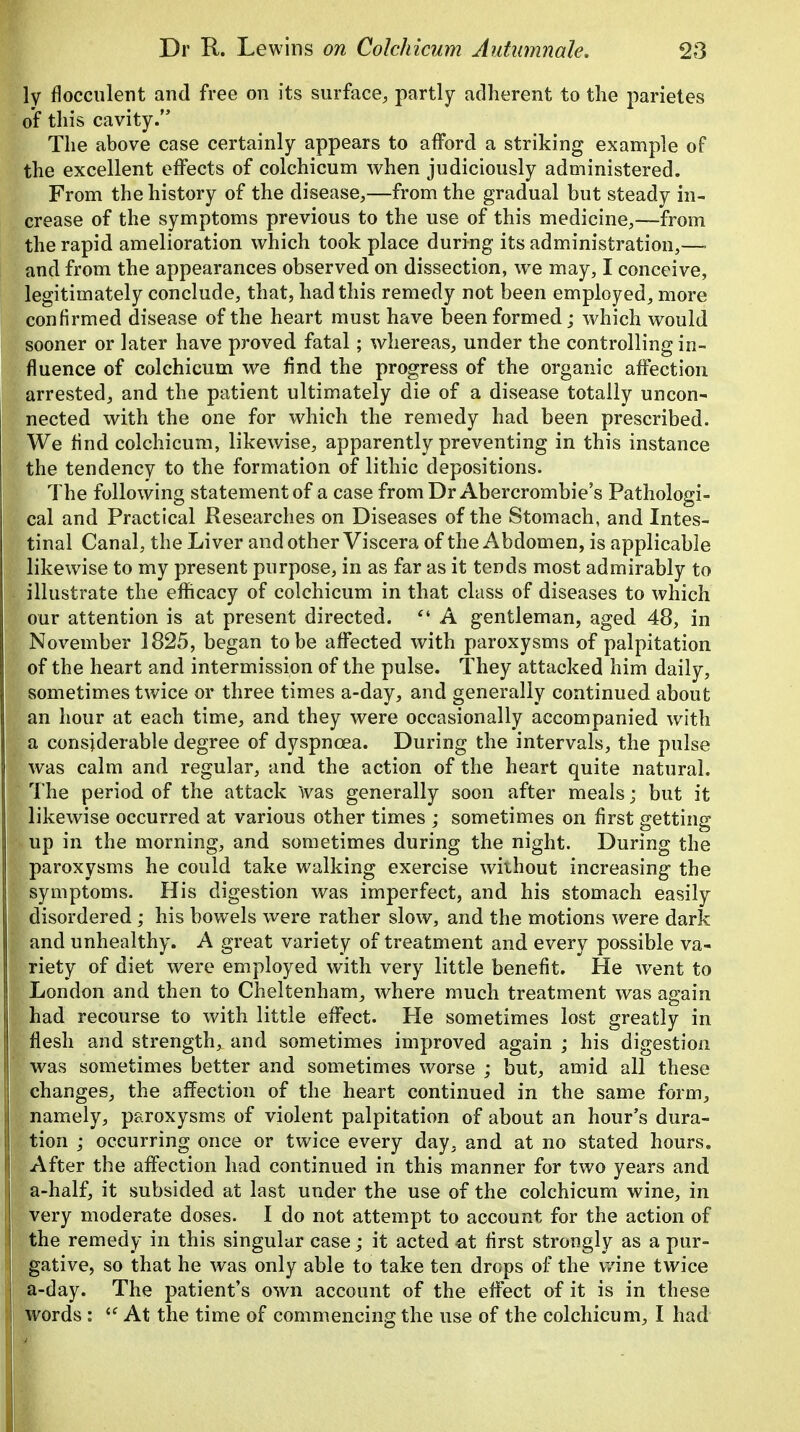 ly flocculent and free on its surface, partly adherent to the parietes of this cavity. The above case certainly appears to afford a striking example of the excellent effects of colchicum when judiciously administered. From the history of the disease,—from the gradual but steady in- crease of the symptoms previous to the use of this medicine,—from the rapid amelioration which took place during its administration,—■ and from the appearances observed on dissection, we may, I conceive, legitimately conclude, that, had this remedy not been employed, more confirmed disease of the heart must have been formed; which would sooner or later have proved fatal; whereas, under the controlling in- fluence of colchicum we find the progress of the organic affection arrested, and the patient ultimately die of a disease totally uncon- nected with the one for which the remedy had been prescribed. We find colchicum, likewise, apparently preventing in this instance the tendency to the formation of lithic depositions. The following statement of a case from Dr Abercrombie's Pathologi- cal and Practical Researches on Diseases of the Stomach, and Intes- tinal Canal, the Liver and other Viscera of the Abdomen, is applicable likewise to my present purpose, in as far as it tends most admirably to illustrate the efficacy of colchicum in that class of diseases to which our attention is at present directed. Ci A gentleman, aged 48, in November 1825, began to be affected with paroxysms of palpitation of the heart and intermission of the pulse. They attacked him daily, sometimes twice or three times a-day, and generally continued about an hour at each time, and they were occasionally accompanied with a considerable degree of dyspnoea. During the intervals, the pulse was calm and regular, and the action of the heart quite natural. The period of the attack Was generally soon after meals; but it likewise occurred at various other times ; sometimes on first getting up in the morning, and sometimes during the night. During the paroxysms he could take walking exercise without increasing the symptoms. His digestion was imperfect, and his stomach easily disordered ; his bowels were rather slow, and the motions were dark and unhealthy. A great variety of treatment and every possible va- riety of diet were employed with very little benefit. He went to London and then to Cheltenham, where much treatment was again had recourse to with little effect. Pie sometimes lost greatly in flesh and strength, and sometimes improved again ; his digestion was sometimes better and sometimes worse ; but, amid all these changes, the affection of the heart continued in the same form, namely, paroxysms of violent palpitation of about an hour's dura- tion ; occurring once or twice every day, and at no stated hours. After the affection had continued in this manner for two years and a-half, it subsided at last under the use of the colchicum wine, in very moderate doses. I do not attempt to account for the action of the remedy in this singular case; it acted at first strongly as a pur- gative, so that he was only able to take ten drops of the wine twice a-day. The patient's own account of the effect of it is in these words: u At the time of commencing the use of the colchicum, I had