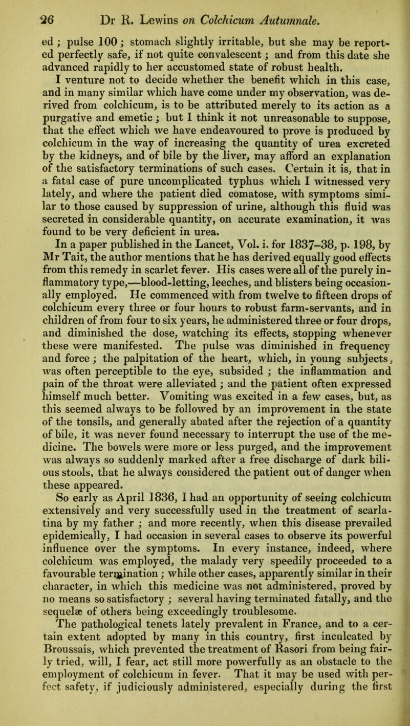ed ; pulse 100; stomach slightly irritable, but she may be report- ed perfectly safe, if not quite convalescent; and from this date she advanced rapidly to her accustomed state of robust health. I venture not to decide whether the benefit which in this case, and in many similar which have come under my observation, was de- rived from colchicum, is to be attributed merely to its action as a purgative and emetic; but I think it not unreasonable to suppose, that the effect which we have endeavoured to prove is produced by colchicum in the way of increasing the quantity of urea excreted by the kidneys, and of bile by the liver, may afford an explanation of the satisfactory terminations of such cases. Certain it is, that in a fatal case of pure uncomplicated typhus which I witnessed very lately, and where the patient died comatose, with symptoms simi- lar to those caused by suppression of urine, although this fluid was secreted in considerable quantity, on accurate examination, it was found to be very deficient in urea. In a paper published in the Lancet, Vol. i. for 1837-38, p. 198, by Mr Tait, the author mentions that he has derived equally good effects from this remedy in scarlet fever. His cases were all of the purely in- flammatory type,—blood-letting, leeches, and blisters being occasion- ally employed. He commenced with from twelve to fifteen drops of colchicum every three or four hours to robust farm-servants, and in children of from four to six years, he administered three or four drops, and diminished the dose, watching its effects, stopping whenever these were manifested. The pulse was diminished in frequency and force; the palpitation of the heart, which, in young subjects, was often perceptible to the eye, subsided ; the inflammation and pain of the throat were alleviated; and the patient often expressed himself much better. Vomiting was excited in a few cases, but, as this seemed always to be followed by an improvement in the state of the tonsils, and generally abated after the rejection of a quantity of bile, it was never found necessary to interrupt the use of the me- dicine. The bowels were more or less purged, and the improvement was always so suddenly marked after a free discharge of dark bili- ous stools, that he always considered the patient out of danger when these appeared. So early as April 1836, I had an opportunity of seeing colchicum extensively and very successfully used in the treatment of scarla- tina by my father ; and more recently, when this disease prevailed epidemically, I had occasion in several cases to observe its powerful influence over the symptoms. In every instance, indeed, where colchicum was employed, the malady very speedily proceeded to a favourable termination; while other cases, apparently similar in their character, in which this medicine was not administered, proved by no means so satisfactory ; several having terminated fatally, and the sequelae of others being exceedingly troublesome. The pathological tenets lately prevalent in France, and to a cer- tain extent adopted by many in this country, first inculcated by Broussais, which prevented the treatment of Rasori from being fair- ly tried, will, I fear, act still more powerfully as an obstacle to the employment of colchicum in fever. That it may be used with per- ' feet safety, if judiciously administered, especially during the first