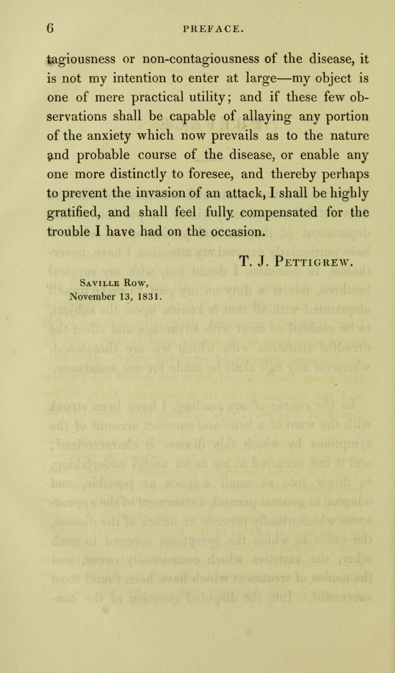 tagiousness or non-contagiousness of the disease, it is not my intention to enter at large—my object is one of mere practical utility; and if these few ob- servations shall be capable of allaying any portion of the anxiety which now prevails as to the nature and probable course of the disease, or enable any one more distinctly to foresee, and thereby perhaps to prevent the invasion of an attack, I shall be highly gratified, and shall feel fully compensated for the trouble I have had on the occasion. T. J. Pettigrew. Saville Row, November 13, 1831.