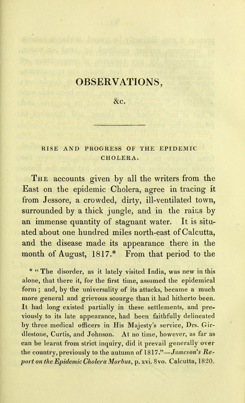 &c. RISE AND PROGRESS OF THE EPIDEMIC CHOLERA. The accounts given by all the writers from the East on the epidemic Cholera, agree in tracing it from Jessore, a crowded, dirty, ill-ventilated town, surrounded by a thick jungle, and in the rams by an immense quantity of stagnant water. It is situ- ated about one hundred miles north-east of Calcutta, and the disease made its appearance there in the month of August, 1817.# From that period to the *  The disorder, as it lately visited India, was new in this alone, that there it, for the first time, assumed the epidemical form; and, by the universality of its attacks, became a much more general and grievous scourge than it had hitherto been. It had long existed partially in these settlements, and pre- viously to its late appearance, had been faithfully delineated by three medical officers in His Majesty's service, Drs. Gir- dlestone, Curtis, and Johnson. At no time, however, as far as can be learnt from strict inquiry, did it prevail generally over the country, previously to the autumn of 1817.—Jameson's Re- port on the Epidemic Cholera Morbus, p. xvi. 8 vo. Calcutta, 1820.