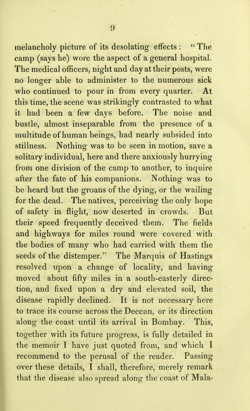 1) melancholy picture of its desolating effects : The camp (says he) wore the aspect of a general hospital. The medical officers, night and day at their posts, were no longer able to administer to the numerous sick who continued to pour in from every quarter. At this time, the scene was strikingly contrasted to what it had been a few days before. The noise and bustle, almost inseparable from the presence of a multitude of human beings, had nearly subsided into stillness. Nothing was to be seen in motion, save a solitary individual, here and there anxiously hurrying from one division of the camp to another, to inquire after the fate of his companions. Nothing was to be heard but the groans of the dying, or the wailing for the dead. The natives, perceiving the only hope of safety in flight, now deserted in crowds. But their speed frequently deceived them. The fields and highways for miles round were covered with the bodies of many who had carried with them the seeds of the distemper. The Marquis of Hastings resolved upon a change of locality, and having moved about fifty miles in a south-easterly direc- tion, and fixed upon a dry and elevated soil, the disease rapidly declined. It is not necessary here to trace its course across the Deccan, or its direction along the coast until its arrival in Bombay. This, together with its future progress, is fully detailed in the memoir I have just quoted from, and which I recommend to the perusal of the reader. Passing- over these details, I shall, therefore, merely remark that the disease also spread along the coast of Mala-
