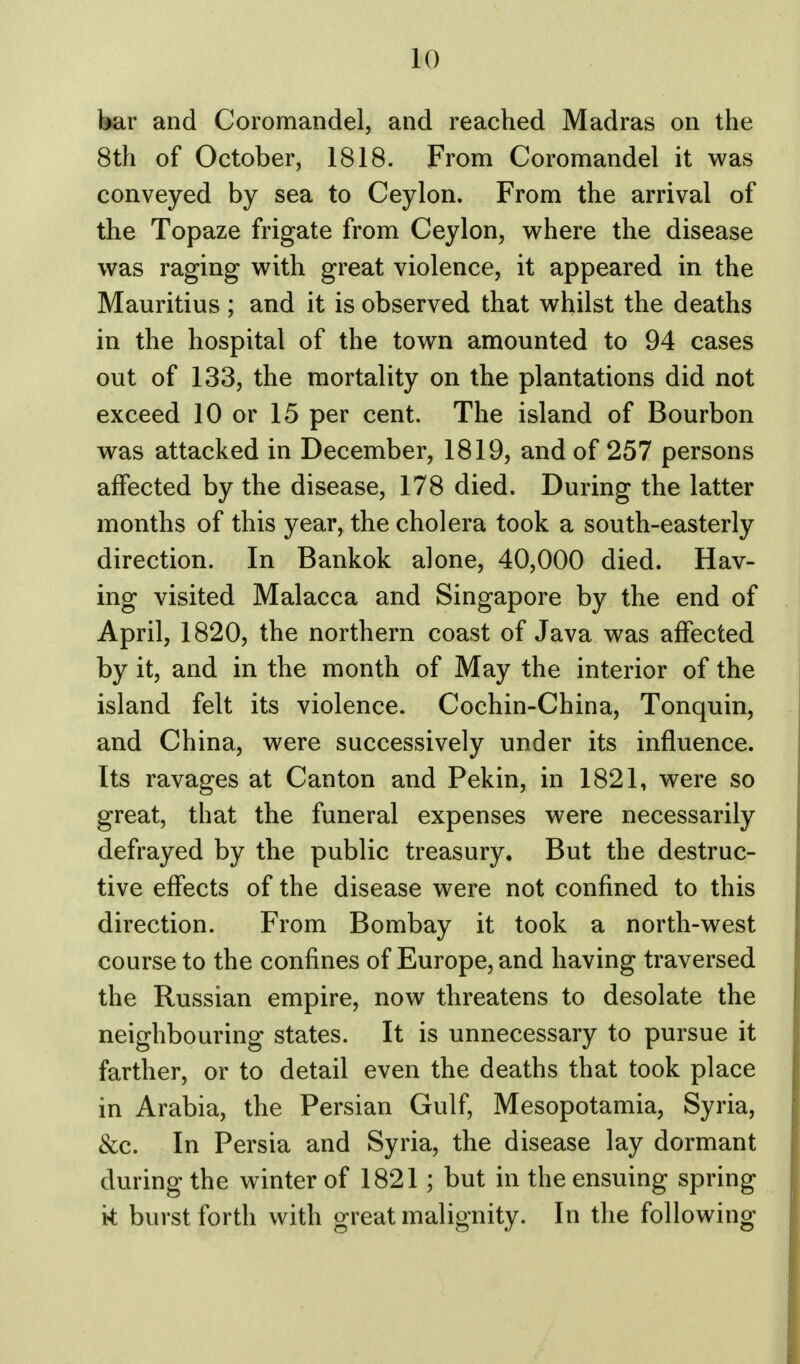 bar and Coromandel, and reached Madras on the 8th of October, 1818. From Coromandel it was conveyed by sea to Ceylon. From the arrival of the Topaze frigate from Ceylon, where the disease was raging with great violence, it appeared in the Mauritius ; and it is observed that whilst the deaths in the hospital of the town amounted to 94 cases out of 133, the mortality on the plantations did not exceed 10 or 15 per cent. The island of Bourbon was attacked in December, 1819, and of 257 persons affected by the disease, 178 died. During the latter months of this year, the cholera took a south-easterly direction. In Bankok alone, 40,000 died. Hav- ing visited Malacca and Singapore by the end of April, 1820, the northern coast of Java was affected by it, and in the month of May the interior of the island felt its violence. Cochin-China, Tonquin, and China, were successively under its influence. Its ravages at Canton and Pekin, in 1821, were so great, that the funeral expenses were necessarily defrayed by the public treasury. But the destruc- tive effects of the disease were not confined to this direction. From Bombay it took a north-west course to the confines of Europe, and having traversed the Russian empire, now threatens to desolate the neighbouring states. It is unnecessary to pursue it farther, or to detail even the deaths that took place in Arabia, the Persian Gulf, Mesopotamia, Syria, &c. In Persia and Syria, the disease lay dormant during the winter of 1821; but in the ensuing spring k burst forth with great malignity. In the following