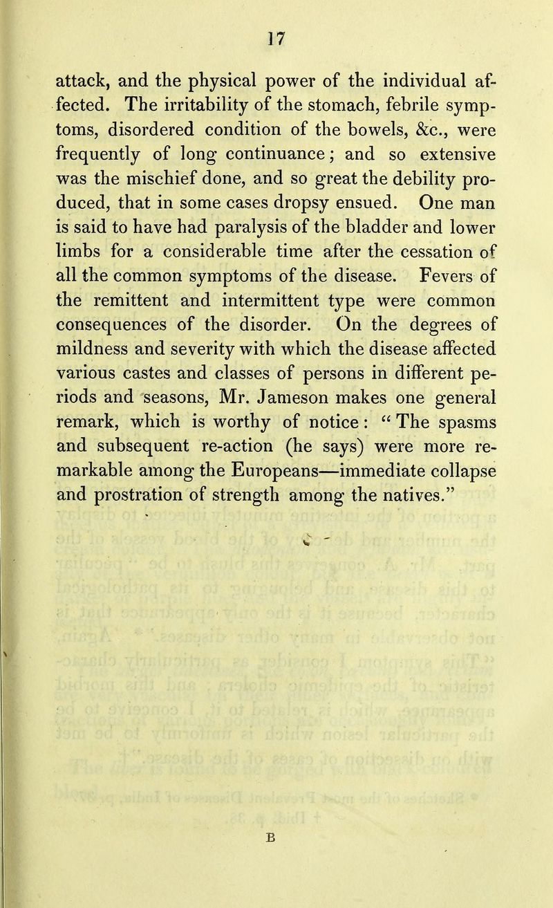 attack, and the physical power of the individual af- fected. The irritability of the stomach, febrile symp- toms, disordered condition of the bowels, &c, were frequently of long continuance; and so extensive was the mischief done, and so great the debility pro- duced, that in some cases dropsy ensued. One man is said to have had paralysis of the bladder and lower limbs for a considerable time after the cessation of all the common symptoms of the disease. Fevers of the remittent and intermittent type were common consequences of the disorder. On the degrees of mildness and severity with which the disease affected various castes and classes of persons in different pe- riods and seasons, Mr. Jameson makes one general remark, which is worthy of notice:  The spasms and subsequent re-action (he says) were more re- markable among the Europeans—immediate collapse and prostration of strength among the natives. E