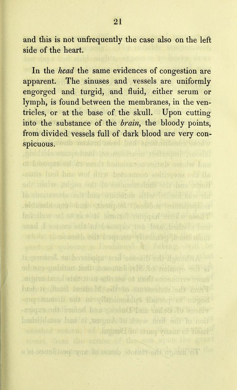 and this is not unfrequently the case also on the left side of the heart. In the head the same evidences of congestion are apparent. The sinuses and vessels are uniformly engorged and turgid, and fluid, either serum or lymph, is found between the membranes, in the ven- tricles, or at the base of the skull. Upon cutting into the substance of the brain, the bloody points, from divided vessels full of dark blood are very con- spicuous.