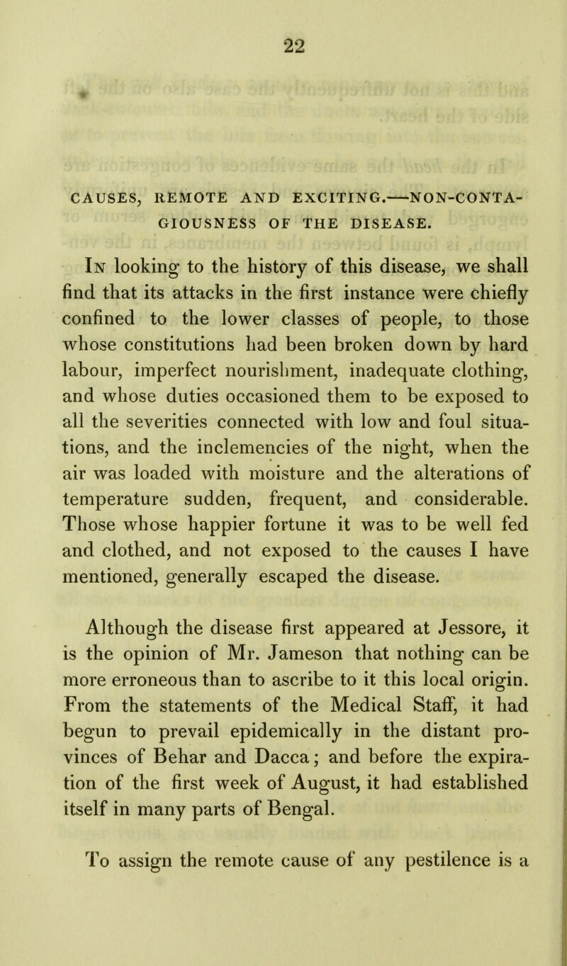 CAUSES, REMOTE AND EXCITING. NON-CONTA- GIOUSNESS OF THE DISEASE. In looking to the history of this disease, we shall find that its attacks in the first instance were chiefly confined to the lower classes of people, to those whose constitutions had been broken down by hard labour, imperfect nourishment, inadequate clothing, and whose duties occasioned them to be exposed to all the severities connected with low and foul situa- tions, and the inclemencies of the night, when the air was loaded with moisture and the alterations of temperature sudden, frequent, and considerable. Those whose happier fortune it was to be well fed and clothed, and not exposed to the causes I have mentioned, generally escaped the disease. Although the disease first appeared at Jessore, it is the opinion of Mr. Jameson that nothing can be more erroneous than to ascribe to it this local origin. From the statements of the Medical Staff, it had begun to prevail epidemically in the distant pro- vinces of Behar and Dacca; and before the expira- tion of the first week of August, it had established itself in many parts of Bengal. To assign the remote cause of any pestilence is a