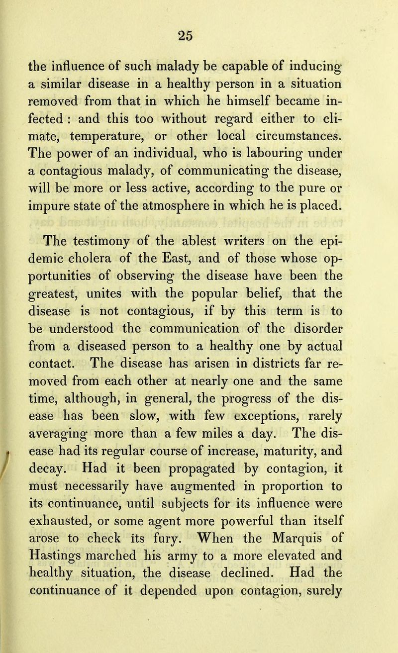 the influence of such malady be capable of inducing a similar disease in a healthy person in a situation removed from that in which he himself became in- fected : and this too without regard either to cli- mate, temperature, or other local circumstances. The power of an individual, who is labouring under a contagious malady, of communicating the disease, will be more or less active, according to the pure or impure state of the atmosphere in which he is placed. The testimony of the ablest writers on the epi- demic cholera of the East, and of those whose op- portunities of observing the disease have been the greatest, unites with the popular belief, that the disease is not contagious, if by this term is to be understood the communication of the disorder from a diseased person to a healthy one by actual contact. The disease has arisen in districts far re- moved from each other at nearly one and the same time, although, in general, the progress of the dis- ease has been slow, with few exceptions, rarely averaging more than a few miles a day. The dis- I ease had its regular course of increase, maturity, and decay. Had it been propagated by contagion, it must necessarily have augmented in proportion to its continuance, until subjects for its influence were exhausted, or some agent more powerful than itself arose to check its fury. When the Marquis of Hastings marched his army to a more elevated and healthy situation, the disease declined. Had the continuance of it depended upon contagion, surely