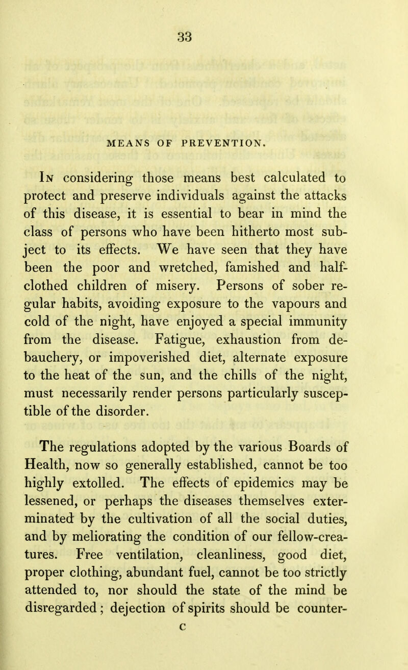 MEANS OF PREVENTION. In considering those means best calculated to protect and preserve individuals against the attacks of this disease, it is essential to bear in mind the class of persons who have been hitherto most sub- ject to its effects. We have seen that they have been the poor and wretched, famished and half- clothed children of misery. Persons of sober re- gular habits, avoiding exposure to the vapours and cold of the night, have enjoyed a special immunity from the disease. Fatigue, exhaustion from de- bauchery, or impoverished diet, alternate exposure to the heat of the sun, and the chills of the night, must necessarily render persons particularly suscep- tible of the disorder. The regulations adopted by the various Boards of Health, now so generally established, cannot be too highly extolled. The effects of epidemics may be lessened, or perhaps the diseases themselves exter- minated by the cultivation of all the social duties, and by meliorating the condition of our fellow-crea- tures. Free ventilation, cleanliness, good diet, proper clothing, abundant fuel, cannot be too strictly attended to, nor should the state of the mind be disregarded; dejection of spirits should be counter- c