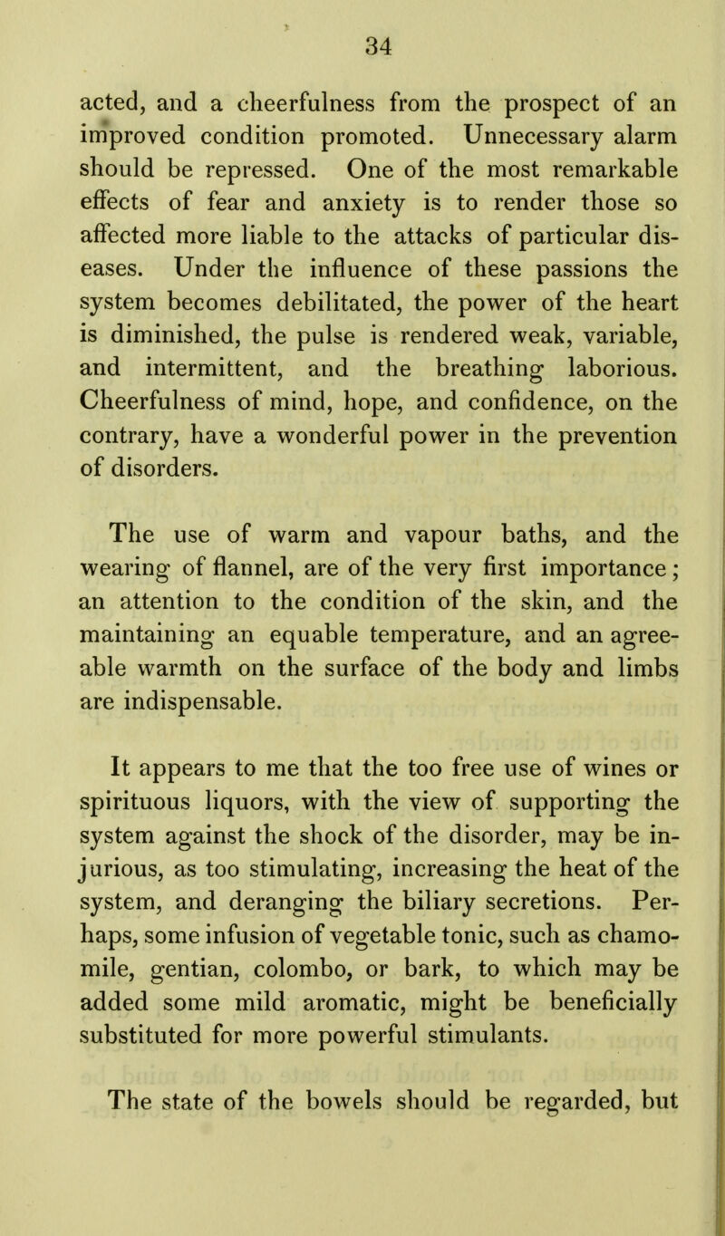 acted, and a cheerfulness from the prospect of an improved condition promoted. Unnecessary alarm should be repressed. One of the most remarkable effects of fear and anxiety is to render those so affected more liable to the attacks of particular dis- eases. Under the influence of these passions the system becomes debilitated, the power of the heart is diminished, the pulse is rendered weak, variable, and intermittent, and the breathing laborious. Cheerfulness of mind, hope, and confidence, on the contrary, have a wonderful power in the prevention of disorders. The use of warm and vapour baths, and the wearing of flannel, are of the very first importance ; an attention to the condition of the skin, and the maintaining an equable temperature, and an agree- able warmth on the surface of the body and limbs are indispensable. It appears to me that the too free use of wines or spirituous liquors, with the view of supporting the system against the shock of the disorder, may be in- jurious, as too stimulating, increasing the heat of the system, and deranging the biliary secretions. Per- haps, some infusion of vegetable tonic, such as chamo- mile, gentian, Colombo, or bark, to which may be added some mild aromatic, might be beneficially substituted for more powerful stimulants. The state of the bowels should be regarded, but