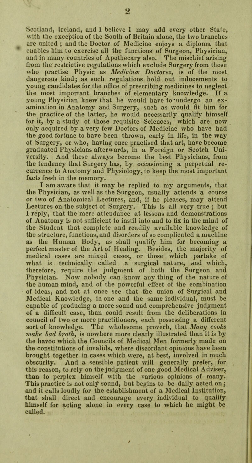 Scotland, Ireland, and I believe I may add every other State, with the exception of the South of Britain alone, the two branches are united ; and the Doctor of Medicine enjoys a diploma that enables him to exercise all the functions of Surgeon, Physician, and in many countries of Apothecary also. The mischief arising from the restrictive regulations which exclude Surgery from those who practise Physic as Medicince Doctores, is of the most dangerous kind; as such regulations hold out inducements to young candidates for the office of prescribing medicines to neglect the most important branches of elementary knowledge. If a young Physician knew that he would have to undergo an ex- amination in Anatomy and Surgery, such as would fit him for the practice of the latter, he would necessarily qualify himself for it, by a study of those requisite Sciences, which are now only acquired by a very few Doctors of Medicine who have had the good fortune to have been thrown, early in life, in the way of Surgery, or who, having once practised that art, have become graduated Physicians afterwards, in a Foreign or Scotch Uni- versity. And these always become the best Physicians, from the tendency that Surgery has, by occasioning a perpetual re- currence to Anatomy and Physiology, to keep the most important facts fresh in the memory. I am aware that it may be replied to my arguments, that the Physician, as well as the Surgeon, usually attends a course or two of Anatomical Lectures, and, if he pleases, may attend Lectures on the subject of Surgery. This is all very true ; but I reply, that the mere attendance at lessons and demonstrations of Anatomy is not sufficient to instil into and to fix in the mind of the Student that complete and readily available knowledge of the structure, functions, and disorders of so complicated a machine as the Human Body, as shall qualify him for becoming a perfect master of the Art of Healing. Besides, the majority of medical cases are mixed cases, or those which partake of what is technically called a surgical nature, and which, therefore, require the judgment of both the Surgeon and Physician. Now nobody can know any thing of the nature of the human mind, and of the powerful effect of the combination of ideas, and not at once see that the union of Surgical and Medical Knowledge, in one and the same individual, must be capable of producing a more sound and comprehensive judgment of a difficult case, than could result from the deliberations in council of two or more practitioners, each possessing a different sort of knowledge. The wholesome proverb, that Many cooks make bad broth, is nowhere more clearly illustrated than it is by the havoc which the Councils of Medical Men formerly made on the constitutions of invalids, where discordant opinions have been brought together in cases which were, at best, involved iu much obscurity. And a sensible patient will generally prefer, for this reason, to rely on the judgment of one good Medical Adviser, than to perplex himself with the various opinions of many. This practice is not onty sound, but begins to be daily acted on; and it calls loudly for the establishment of a Medical Institution, that shall direct and encourage every individual to qualify himself for acting alone in every case to which he might be called.