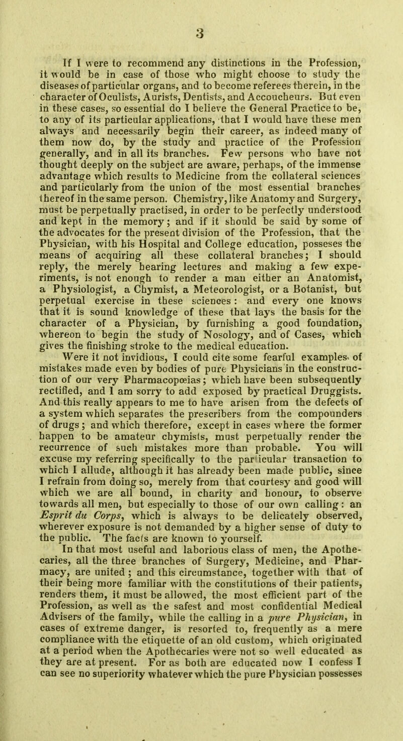 it would be in case of those who might choose to study the diseases of particular organs, and to become referees therein, in the character of Oculists, Aurists, Dentists, and Accoucheurs. But even in these cases, so essential do I believe the General Practice to be, to any of its particular applications, that I would have these men always and necessarily begin their career, as indeed many of them now do, by the study and practice of the Profession generally, and in all its branches. Few persons who have not thought deeply on the subject are aware, perhaps, of the immense advantage which results to Medicine from the collateral sciences and particularly from the union of the most essential branches thereof in the same person. Chemistry, like Anatomy and Surgerj', must be perpetually practised, in order to be perfectly understood and kept in the memory; and if it should be said by some of the advocates for the present division of the Profession, that the Physician, with his Hospital and College education, posseses the means of acquiring all these collateral branches; I should reply, the merely hearing lectures and making a few expe- riments, is not enough to render a man either an Anatomist, a Physiologist, a Chymist, a Meteorologist, or a Botanist, but perpetual exercise in these sciences: and every one knows that it is sound knowledge of these that lays the basis for the character of a Physician, by furnishing a good foundation, whereon to begin the study of Nosology, and of Cases, which gives the finishing stroke to the medical education. Were it not invidious, I could cite some fearful examples* of mistakes made even by bodies of pure Physicians in the construc- tion of our very Pharmacopoeias; which have been subsequently rectified, and 1 am sorry to add exposed by practical Druggists. And this really appears to me to have arisen from the defects of a system which separates the prescribers from the compounders of drugs ; and which therefore, except in cases where the former happen to be amateur chymists, must perpetually render the recurrence of such mistakes more than probable. You will excuse my referring specifically to the particular transaction to which I allude, although it has already been made public, since I refrain from doing so, merely from that courtesy and good will which we are all bound, in charity and honour, to observe towards all men, but especially to those of our own calling: an Esprit du Corps, which is always to be delicately observed, wherever exposure is not demanded by a higher sense of duty to the public. The facfs are known to yourself. In that most useful and laborious class of men, the Apothe- caries, all the three branches of Surgery, Medicine, and Phar- macy, are united ; and this circumstance, together with that of their being more familiar with the constitutions of their patients, renders them, it must be allowed, the most efficient part of the Profession, as well as the safest and most confidential Medical Advisers of the family, while the calling in a pure Physician, in cases of extreme danger, is resorted to, frequently as a mere compliance with the etiquette of an old custom, which originated at a period when the Apothecaries were not so well educated as they are at present. For as both are educated now I confess I can see no superiority whatever which the pure Physician possesses