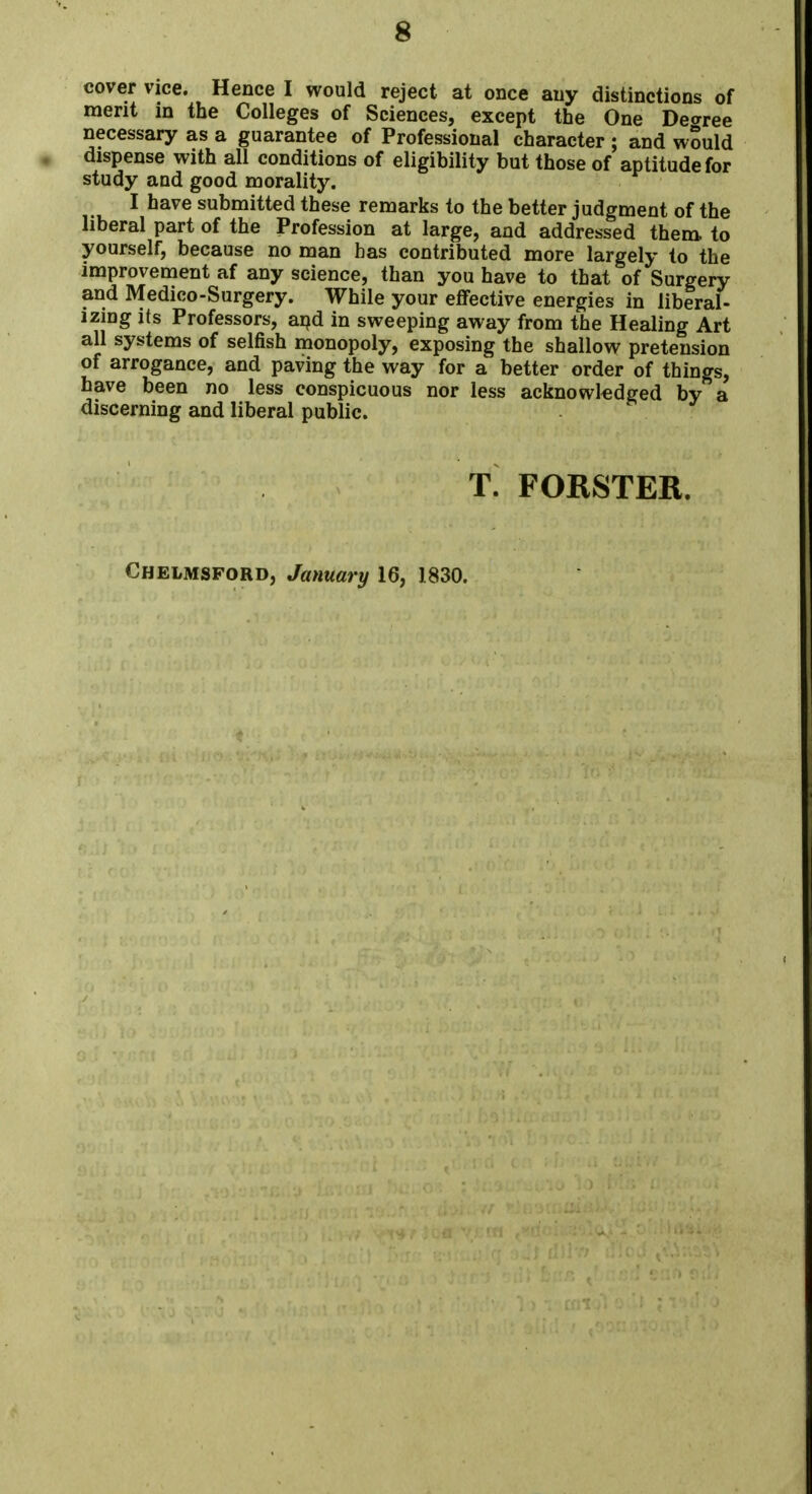 cover vice. Hence I would reject at once any distinctions of merit in the Colleges of Sciences, except the One Decree necessary as a guarantee of Professional character ; and would dispense with all conditions of eligibility but those of aptitude for study aud good morality. I have submitted these remarks to the better judgment of the liberal part of the Profession at large, and addressed them to yourself, because no man has contributed more largely to the improvement af any science, than you have to that of Surgery and Medico-Surgery. While your effective energies in liberal- izing its Professors, and in sweeping away from the Healing Art all systems of selfish monopoly, exposing the shallow pretension of arrogance, and paving the way for a better order of things, have been no less conspicuous nor less acknowledged by a discerning and liberal public. T. FORSTER. Chelmsford, January 16, 1830.