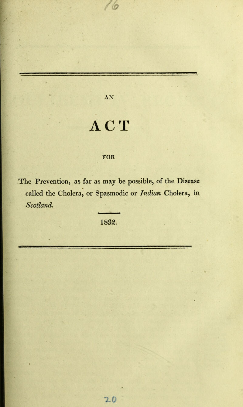 ACT FOR The Prevention, as far as may be possible, of the Disease called the Cholera, or Spasmodic or Indian Cholera, in Scotland. 1832.