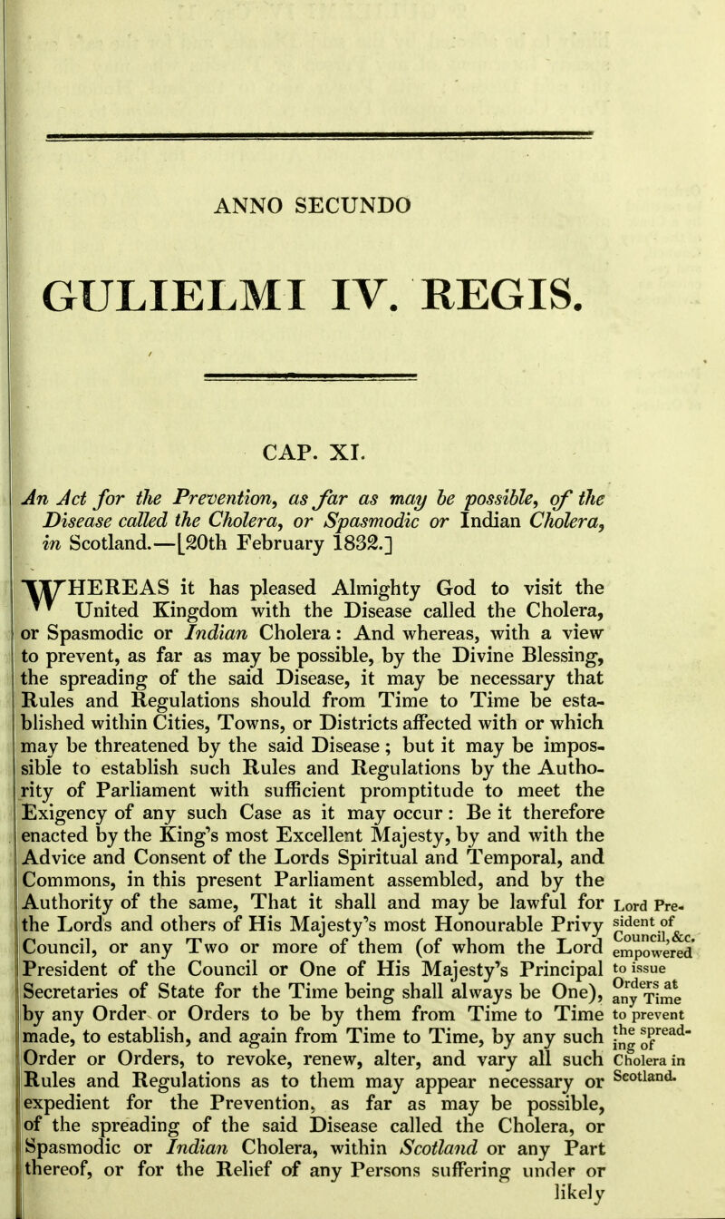 GULIELMI IV. REGIS. CAP. XI. An Jet for the Prevention, as Jar as may be possible, of the Disease called the Cholera, or Spasmodic or Indian Cholera, in Scotland.—[20th February 1832.] T^THEREAS it has pleased Almighty God to visit the United Kingdom with the Disease called the Cholera, or Spasmodic or Indian Cholera: And whereas, with a view to prevent, as far as may be possible, by the Divine Blessing, the spreading of the said Disease, it may be necessary that Rules and Regulations should from Time to Time be esta- blished within Cities, Towns, or Districts affected with or which may be threatened by the said Disease ; but it may be impos- sible to establish such Rules and Regulations by the Autho- rity of Parliament with sufficient promptitude to meet the Exigency of any such Case as it may occur: Be it therefore enacted by the King's most Excellent Majesty, by and with the Advice and Consent of the Lords Spiritual and Temporal, and Commons, in this present Parliament assembled, and by the Authority of the same, That it shall and may be lawful for Lord Pre- the Lords and others of His Majesty's most Honourable Privy Jtjjjj^^, Council, or any Two or more of them (of whom the Lord empowered* President of the Council or One of His Majesty's Principal to issue Secretaries of State for the Time being shall always be One), anytime by any Order or Orders to be by them from Time to Time to prevent made, to establish, and again from Time to Time, by any such jjj® *Pread- Order or Orders, to revoke, renew, alter, and vary all such Cholera in Rules and Regulations as to them may appear necessary or Seotland- expedient for the Prevention, as far as may be possible, of the spreading of the said Disease called the Cholera, or Spasmodic or Indian Cholera, within Scotland or any Part thereof, or for the Relief of any Persons suffering under or likely