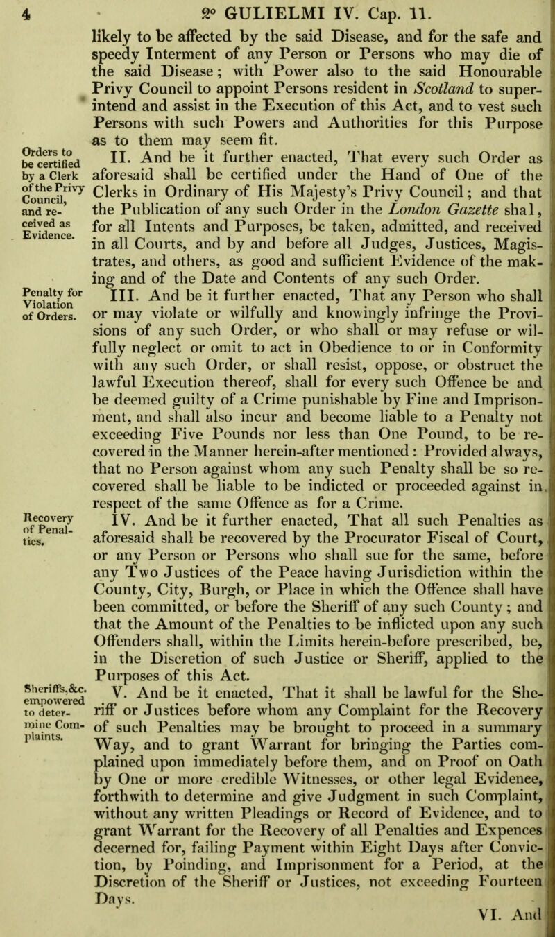 likely to be affected by the said Disease, and for the safe and speedy Interment of any Person or Persons who may die of the said Disease; with Power also to the said Honourable Privy Council to appoint Persons resident in Scotland to super- intend and assist in the Execution of this Act, and to vest such Persons with such Powers and Authorities for this Purpose as to them may seem fit. certified ^nd ^e furtner enacted, That every such Order as by a Clerk aforesaid shall be certified under the Hand of One of the CoSriVy Clerks in Ordinary of His Majesty's Privy Council; and that and re-' the Publication of any such Order in the London Gazette shal, Evidence ^or a^ Intents anc^ Purposes, be taken, admitted, and received in all Courts, and by and before all Judges, Justices, Magis- trates, and others, as good and sufficient Evidence of the mak- ing and of the Date and Contents of any such Order. Vtoiatk>n°r And be lt furtner enacted, That any Person who shall of Orders, or may violate or wilfully and knowingly infringe the Provi- sions of any such Order, or who shall or may refuse or wil- fully neglect or omit to act in Obedience to or in Conformity with any such Order, or shall resist, oppose, or obstruct the lawful Execution thereof, shall for every such Offence be and be deemed guilty of a Crime punishable by Fine and Imprison- ment, and shall also incur and become liable to a Penalty not exceeding Five Pounds nor less than One Pound, to be re- covered in the Manner herein-after mentioned : Provided always, that no Person against whom any such Penalty shall be so re- covered shall be liable to be indicted or proceeded against in, respect of the same Offence as for a Crime. ofepena7 IV* Ancl be 'lt ^urtner enacted, That all such Penalties as ties.  aforesaid shall be recovered by the Procurator Fiscal of Court, or any Person or Persons who shall sue for the same, before any Two Justices of the Peace having Jurisdiction within the County, City, Burgh, or Place in which the Offence shall have been committed, or before the Sheriff of any such County; and that the Amount of the Penalties to be inflicted upon any such Offenders shall, within the Limits herein-before prescribed, be, in the Discretion of such Justice or Sheriff, applied to the Purposes of this Act. rmpower^d V And be {t enacted> That ^ sha11 ^e lawful for the She to deter- riff or Justices before whom any Complaint for the Recovery roine Com- Gf sucn Penalties may be brought to proceed in a summary p am s. Way, and to grant Warrant for bringing the Parties com- plained upon immediately before them, and on Proof on Oath by One or more credible Witnesses, or other legal Evidence, forthwith to determine and give Judgment in such Complaint, without any written Pleadings or Record of Evidence, and to grant Warrant for the Recovery of all Penalties and Expences decerned for, failing Payment within Eight Days after Convic- tion, by Poinding, and Imprisonment for a Period, at the< Discretion of the Sheriff or Justices, not exceeding Fourteen Days. VI. And
