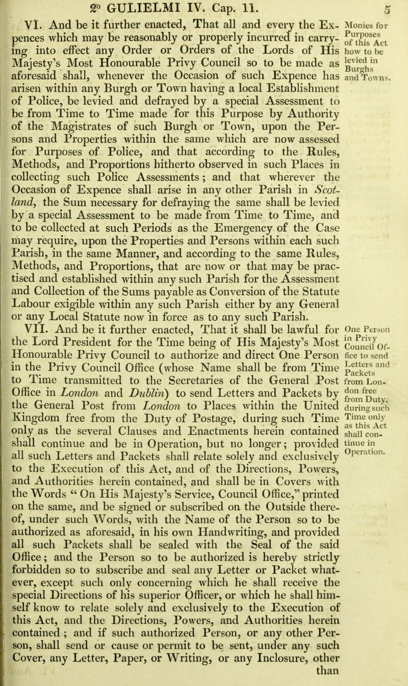 VI. And be it further enacted, That all and every the Ex- Monies for pences which may be reasonably or properly incurred in carry- ofutr££s<ACt ing into effect any Order or Orders of the Lords of His how to be Majesty's Most Honourable Privy Council so to be made as g^ths1 aforesaid shall, whenever the Occasion of such Expence has and Tow n^. arisen within any Burgh or Town having a local Establishment of Police, be levied and defrayed by a special Assessment to be from Time to Time made for this Purpose by Authority of the Magistrates of such Burgh or Town, upon the Per- sons and Properties within the same which are now assessed for Purposes of Police, and that according to the Rules, Methods, and Proportions hitherto observed in such Places in collecting such Police Assessments; and that wherever the Occasion of Expence shall arise in any other Parish in Scot- land, the Sum necessary for defraying the same shall be levied by a special Assessment to be made from Time to Time, and to be collected at such Periods as the Emergency of the Case may require, upon the Properties and Persons within each such Parish, in the same Manner, and according to the same Rules, Methods, and Proportions, that are now or that may be prac- tised and established within any such Parish for the Assessment and Collection of the Sums payable as Conversion of the Statute Labour exigible within any such Parish either by any General or any Local Statute now in force as to any such Parish. VII. And be it further enacted, That it shall be lawful for One Person the Lord President for the Time being of His Majesty's Most c0£^yof- Honourable Privy Council to authorize and direct One Person fice to send in the Privy Council Office (whose Name shall be from Time packet^3*1 to Time transmitted to the Secretaries of the General Post from Lon- Office in London and Dublin) to send Letters and Packets by 5?™^^. the General Post from London to Places within the United duringsuel Kingdom free from the Duty of Postage, during such Time Time only only as the several Clauses and Enactments herein contained shall^on- shall continue and be in Operation, but no longer; provided t™e in all such Letters and Packets shall relate solely and exclusively °rerrtt,on- to the Execution of this Act, and of the Directions, Powers, and Authorities herein contained, and shall be in Covers with the Words  On His Majesty's Service, Council Office, printed on the same, and be signed or subscribed on the Outside there- of, under such Words, with the Name of the Person so to be authorized as aforesaid, in his own Handwriting, and provided all such Packets shall be sealed with the Seal of the said Office; and the Person so to be authorized is hereby strictly forbidden so to subscribe and seal any Letter or Packet what- ever, except such only concerning which he shall receive the special Directions of his superior Officer, or which he shall him- self know to relate solely and exclusively to the Execution of this Act, and the Directions, Powers, and Authorities herein contained ; and if such authorized Person, or any other Per- son, shall send or cause or permit to be sent, under any such Cover, any Letter, Paper, or Writing, or any Inclosure, other