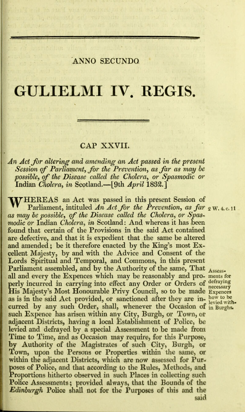 GULIELMI IV. REGIS. CAP XXVII. An Act for altering and amending an Act passed in the present Session of Parliament, for the Prevention, as far as may be possible, of the Disease called the Cholera, or Spasmodic or Indian Cholera, in Scotland.—{9th April 1832.] IX^HEREAS an Act was passed in this present Session of ™ Parliament, intituled An Act for the Prevention, as far 2 W.4.c.il as may be possible, of the Disease called the Cholera, or Spas- modic or Indian Cholera, in Scotland: And whereas it has been found that certain of the Provisions in the said Act contained are defective, and that it is expedient that the same be altered and amended; be it therefore enacted by the King's most Ex- cellent Majesty, by and with the Advice and Consent of the Lords Spiritual and Temporal, and Commons, in this present Parliament assembled, and by the Authority of the same. That Assess- all and every the Expences which may be reasonably and pro- ments for perly incurred in carrying into effect any Order or Orders of neSssary His Majesty's Most Honourable Privy Council, so to be made Expences as is in the said Act provided, or sanctioned after they are in- ^7ed°with- curred by any such Order, shall, whenever the Occasion of in Burghs. such Expence has arisen within any City, Burgh, or Town, or adjacent Districts, having a local Establishment of Police, be levied and defrayed by a special Assessment to be made from Time to Time, and as Occasion may require, for this Purpose, by Authority of the Magistrates of such City, Burgh, or Town, upon the Persons or Properties within the same, or within the adjacent Districts, which are now assessed for Pur- poses of Police, and that according to the Rules, Methods, and Proportions hitherto observed in such Places in collecting such Police Assessments; provided always, that the Bounds of the Edinburgh Police shall not for the Purposes of this and the said