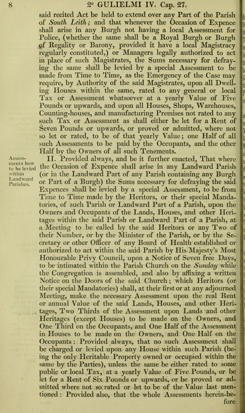 said recited Act be held to extend over any Part of the Parish of South Leiih; and that whenever the Occasion of Expence shall arise in any Burgh not having a local Assessment for Police, (whether the same shall be a Royal Burgh or Burgh of Regality or Barony, provided it have a local Magistracy regularly constituted,) or Managers legally authorized to act in place of such Magistrates, the Sums necessary for defray- ing the same shall be levied by a special Assessment to be made from Time to Time, as the Emergency of the Case may require, by Authority of the said Magistrates, upon all Dwell- ing Houses within the same, rated to any general or local Tax or Assessment whatsoever at a yearly Value of Five Pounds or upwards, and upon all Houses, Shops, Warehouses, Counting-houses, and manufacturing Premises not rated to any such Tax or Assessment as shall either be let for a Rent of Seven Pounds or upwards, or proved or admitted, where not so let or rated, to be of that yearly Value; one Half of all such Assessments to be paid by the Occupants, and the other Half by the Owners of all such Tenements. II. Provided always, and be it further enacted, That where ments how to be levied *ne Occasion of Expence shall arise in any Landward Parish within (or in the Landward Part of any Parish containing any Burgh Parishes^ or ^art °f a Burgh) the Sums necessary for defraying the said Expences shall be levied by a special Assessment, to be from Time to Time made by the Heritors, or their special Manda- tories, of such Parish or Landward Part of a Parish, upon the Owners and Occupants of the Lands, Houses, and other Heri- tages within the said Parish or Landward Part of a Parish, at a Meeting to be called by the said Heritors or any Two of their Number, or by the Minister of the Parish, or by the Se- cretary or other Officer of any Board of Health established or authorized to act within the said Parish by His Majesty's Most Honourable Privy Council, upon a Notice of Seven free Hays, to be intimated within the Parish Church on the Sunday while the Congregation is assembled> and also by affixing a written Notice on the Doors of the said Church; which Heritors (or their special Mandatories) shall, at their first or at any adjourned Meeting, make the necessary Assessment upon the real Rent or annual Value of the said Lands, Houses, and other Heri- tages, Two Thirds of the Assessment upon Lands and other Heritages (except Houses) to be made on the Owners, and One Third on the Occupants, and One Half of the Assessment in Houses to be made on the Owners, and One Half on the Occupants : Provided always, that no such Assessment shall be charged or levied upon any House within such Parish (be- ing the only Heritable Property owned or occupied within the same by the Parties), unless the same be either rated to some public or local Tax, at a yearly Value of Five Pounds, or be let for a Rent of Six Pounds or upwards, or be proved or ad- mitted where not so: rated or let to be of the Value last men- tioned : Provided also, that the whole Assessments herein-be- fore