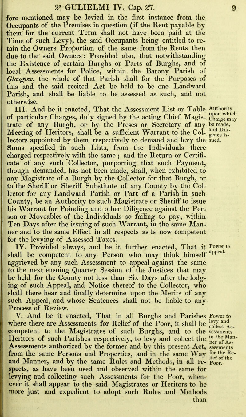 fore mentioned may be levied in the first instance from the Occupants of the Premises in question (if the Rent payable by them for the current Term shall not have been paid at the Time of such Levy), the said Occupants being entitled to re- tain the Owners Proportion of the same from the Rents then due to the said Owners : Provided also, that notwithstanding the Existence of certain Burghs or Parts of Burghs, and of local Assessments for Police, within the Barony Parish of Glasgow, the whole of that Parish shall for the Purposes of this and the said recited Act be held to be one Landward Parish, and shall be liable to be assessed as such, and not otherwise. III. And be it enacted, That the Assessment List or Table ^utho?i^ch of particular Charges, duly signed by the acting Chief Magis- cSargenlay trate of any Burgh, or by the Preses or Secretary of any be made, Meeting of Heritors, shall be a sufficient Warrant to the Col- ^ceis- lectors appointed by them respectively to demand and levy the sued. Sums specified in such Lists, from the Individuals there charged respectively with the same ; and the Return or Certifi- cate of any such Collector, purporting that such Payment, though demanded, has not been made, shall, when exhibited to any Magistrate of a Burgh by the Collector for that Burgh, or to the Sheriff or Sheriff Substitute of any County by the Col- lector for any Landward Parish or Part of a Parish in such County, be an Authority to such Magistrate or Sheriff to issue his Warrant for Poinding and other Diligence against the Per- son or Moveables of the Individuals so failing to pay, within Ten Days after the issuing of such Warrant, in the same Man- ner and to the same Effect in all respects as is now competent for the levying of Assessed Taxes. IV. Provided always, and be it further enacted, That it Power to shall be competent to any Person who may think himself app aggrieved by any such Assessment to appeal against the same to the next ensuing Quarter Session of the Justices that may be held for the County not less than Six Days after the lodg- ing of such Appeal, and Notice thereof to the Collector, who shall there hear and finally determine upon the Merits of any such Appeal, and whose Sentences shall not be liable to any Process of Review. V. And be it enacted, That in all Burghs and Parishes Power to where there are Assessments for Relief of the Poor, it shall be coi^tAs- competent to the Magistrates of such Burghs, and to the sessments Heritors of such Parishes respectively, to levy and collect the JJ^*} As1 Assessments authorized by the former and by this present Act, sessments from the same Persons and Properties, and in the same Way jjJ^J? and Manner, and by the same Rules and Methods, in all re- p00r. 6 spects, as have been used and observed within the same for levying and collecting such Assessments for the Poor, when- ever it shall appear to the said Magistrates or Heritors to be more just and expedient to adopt such Rules and Methods