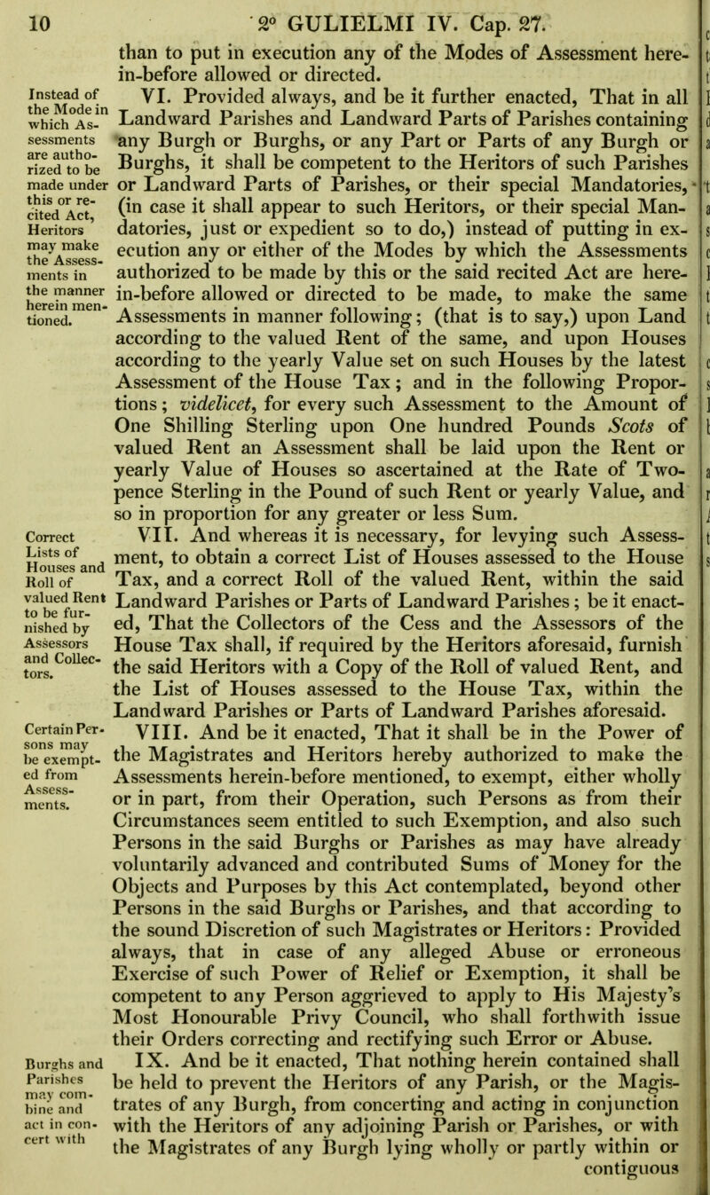 than to put in execution any of the Modes of Assessment here- in-before allowed or directed. th^M^ VI. Provided always, and be it further enacted, That in all which°As-m Landward Parishes and Landward Parts of Parishes containing sessments *any Burgh or Burghs, or any Part or Parts of any Burgh or rizedtobe Burghs, it shall be competent to the Heritors of such Parishes made under or Landward Parts of Parishes, or their special Mandatories, cited°Act (*n case ^ sna^ appear to such Heritors, or their special Man- Heritors datories, just or expedient so to do,) instead of putting in ex- may make ecution any or either of the Modes by which the Assessments trie Assess* * ~ ments in authorized to be made by this or the said recited Act are here- here^men in-before allowed or directed to be made, to make the same tioned.  Assessments in manner following; (that is to say,) upon Land according to the valued Rent of the same, and upon Houses according to the yearly Value set on such Houses by the latest Assessment of the House Tax; and in the following Propor- tions ; videlicet^ for every such Assessment to the Amount of* One Shilling Sterling upon One hundred Pounds Scots of valued Rent an Assessment shall be laid upon the Rent or yearly Value of Houses so ascertained at the Rate of Two- pence Sterling in the Pound of such Rent or yearly Value, and so in proportion for any greater or less Sum. Correct VII. And whereas it is necessary, for levying such Assess- Houselfand ment> to °btain a correct List of Houses assessed to the House Roil of Tax, and a correct Roll of the valued Rent, within the said valued Rent Landward Parishes or Parts of Landward Parishes; be it enact- nished by ed> That the Collectors of the Cess and the Assessors of the Assessors House Tax shall, if required by the Heritors aforesaid, furnish tors.ColleC the said Heritors with a Copy of the Roll of valued Rent, and the List of Houses assessed to the House Tax, within the Landward Parishes or Parts of Landward Parishes aforesaid. ConsainPer VIII. And be it enacted, That it shall be in the Power of ^exempt- the Magistrates and Heritors hereby authorized to make the ed from Assessments herein-before mentioned, to exempt, either wholly ments. or m Part5 from their Operation, such Persons as from their Circumstances seem entitled to such Exemption, and also such Persons in the said Burghs or Parishes as may have already voluntarily advanced and contributed Sums of Money for the Objects and Purposes by this Act contemplated, beyond other Persons in the said Burghs or Parishes, and that according to the sound Discretion of such Magistrates or Heritors: Provided always, that in case of any alleged Abuse or erroneous Exercise of such Power of Relief or Exemption, it shall be competent to any Person aggrieved to apply to His Majesty's Most Honourable Privy Council, who shall forthwith issue their Orders correcting and rectifying such Error or Abuse. Burghs and IX. And be it enacted, That nothing herein contained shall Parishes be to prevent the Heritors of any Parish, or the Magis- bine and trates of any Burgh, from concerting and acting in conjunction act in con- with the Heritors of any adjoining Parish or Parishes, or with the Magistrates of any Burgh lying wholly or partly within or contiguous