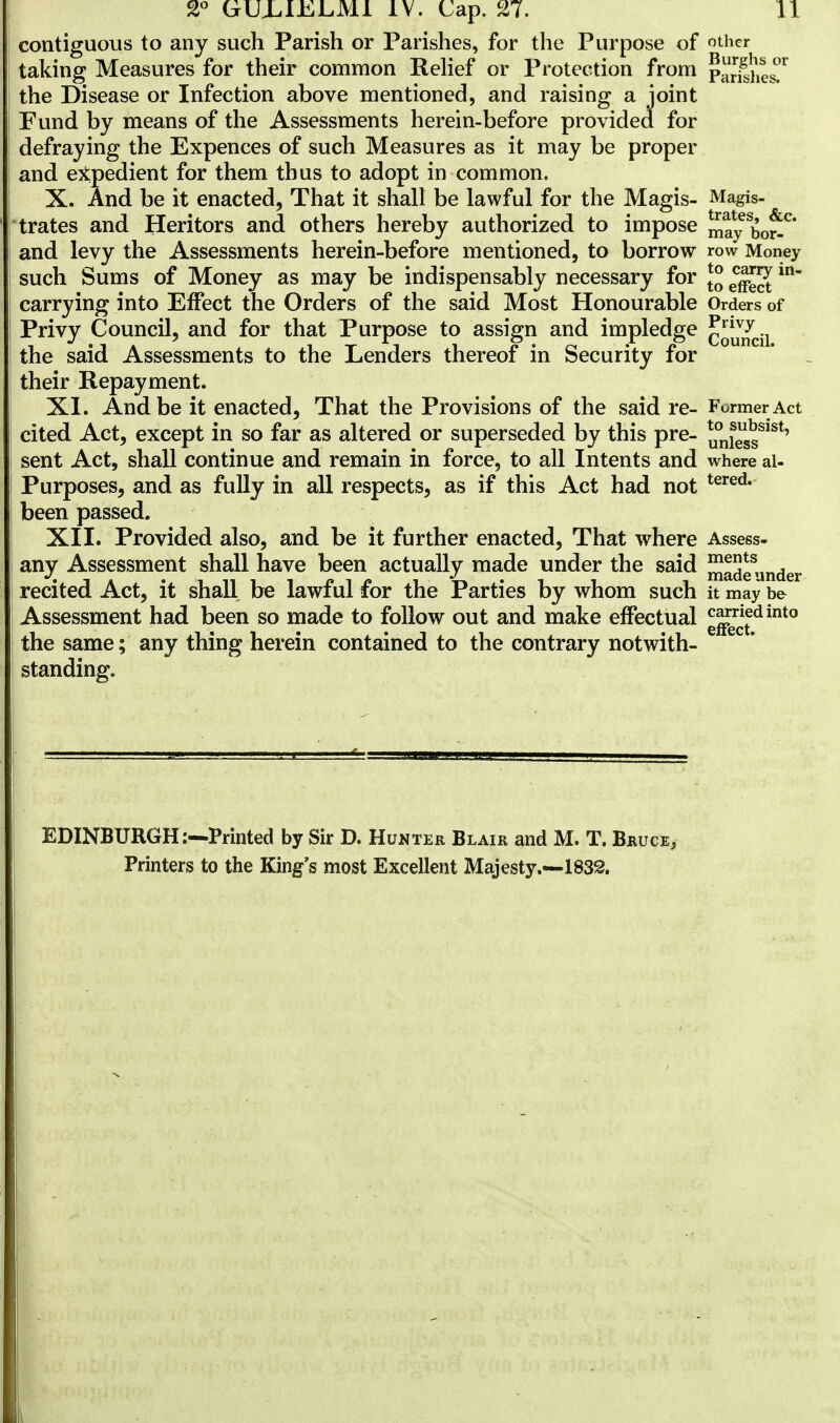 contiguous to any such Parish or Parishes, for the Purpose of other taking Measures for their common Relief or Protection from parishes?1 the Disease or Infection above mentioned, and raising a joint Fund by means of the Assessments herein-before provided for defraying the Expences of such Measures as it may be proper and expedient for them thus to adopt in common. X. And be it enacted, That it shall be lawful for the Magis- Magis- trates and Heritors and others hereby authorized to impose may bo*C and levy the Assessments herein-before mentioned, to borrow row Money such Sums of Money as may be indispensably necessary for *° in carrying into Effect the Orders of the said Most Honourable Orders of Privy Council, and for that Purpose to assign and impledge council the said Assessments to the Lenders thereof in Security for their Repayment. XI. And be it enacted, That the Provisions of the said re- Former Act cited Act, except in so far as altered or superseded by this pre- u°nlsSsSlst' sent Act, shall continue and remain in force, to all Intents and where ai- Purposes, and as fully in all respects, as if this Act had not tered* been passed. XII. Provided also, and be it further enacted, That where Assess- any Assessment shall have been actually made under the said JJadeunder recited Act, it shall be lawful for the Parties by whom such it may be Assessment had been so made to follow out and make effectual g^£dint0 the same; any thing herein contained to the contrary notwith- standing. EDINBURGH:—Printed by Sir D. Hunter Blair and M. T. Bruce, Printers to the King's most Excellent Majesty.—1832.