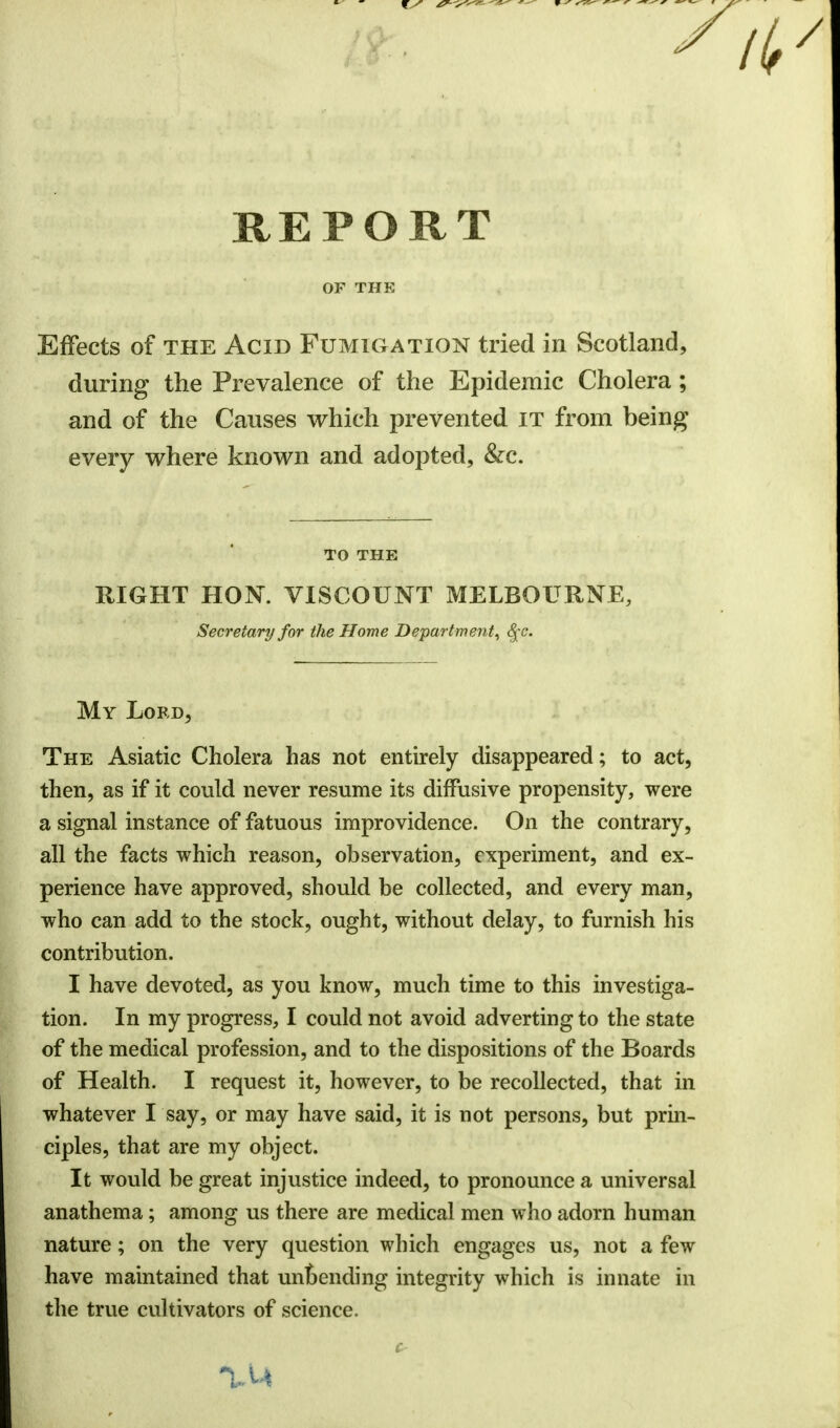 REPORT OF THE Effects of the Acid Fumigation tried in Scotland, during the Prevalence of the Epidemic Cholera; and of the Causes which prevented it from being every where known and adopted, &c. TO THE RIGHT HON. VISCOUNT MELBOURNE, Secretary for the Home Department, §c. My Lord, The Asiatic Cholera has not entirely disappeared; to act, then, as if it could never resume its diffusive propensity, were a signal instance of fatuous improvidence. On the contrary, all the facts which reason, observation, experiment, and ex- perience have approved, should be collected, and every man, who can add to the stock, ought, without delay, to furnish his contribution. I have devoted, as you know, much time to this investiga- tion. In my progress, I could not avoid adverting to the state of the medical profession, and to the dispositions of the Boards of Health. I request it, however, to be recollected, that in whatever I say, or may have said, it is not persons, but prin- ciples, that are my object. It would be great injustice indeed, to pronounce a universal anathema; among us there are medical men who adorn human nature; on the very question which engages us, not a few have maintained that unoending integrity which is innate in the true cultivators of science.