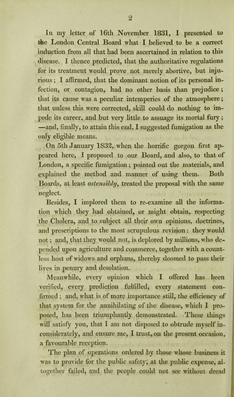In my letter of 16th November 1831, I presented to the London Central Board what I believed to be a correct induction from all that had been ascertained in relation to this disease. I thence predicted, that the authoritative regulations for its treatment would prove not merely abortive, but inju- rious ; I affirmed, that the dominant notion of its personal in- fection, or contagion, had no other basis than prejudice; that its cause was a peculiar intemperies of the atmosphere; that unless this were corrected, skill could do nothing to im- pede its career, and but very little to assuage its mortal fury; —and, finally, to attain this end, I suggested fumigation as the only eligible means. On 5th January 1832, when the horrific gorgon first ap- peared here, I proposed to our Board, and also, to that of London, a specific fumigation; pointed out the materials, and explained the method and manner of using them. Both Boards, at least ostensibly, treated the proposal with the same neglect. Besides, I implored them to re-examine all the informa- tion which they had obtained, or might obtain, respecting the Cholera, and to subject all their own opinions, doctrines, and prescriptions to the most scrupulous revision : they would not; and, that they would not, is deplored by millions, who de^ pended upon agriculture and commerce, together with a count- less host of widows and orphans, thereby doomed to pass their lives in penury and desolation. Meanwhile, every opinion which I offered has been verified, every prediction fulfilled, every statement con- firmed ; and, what is of more importance still, the efficiency of that system for the annihilating of the disease, which I pro- posed, has been triumphantly demonstrated. These things will satisfy you, that I am not disposed to obtrude myself in- considerately, and ensure me, I trust, on the present occasion , a favourable reception. The plan of operations ordered by those whose business it was to provide for the public safety, at the public expense, al- together failed, and the people could not see without dread