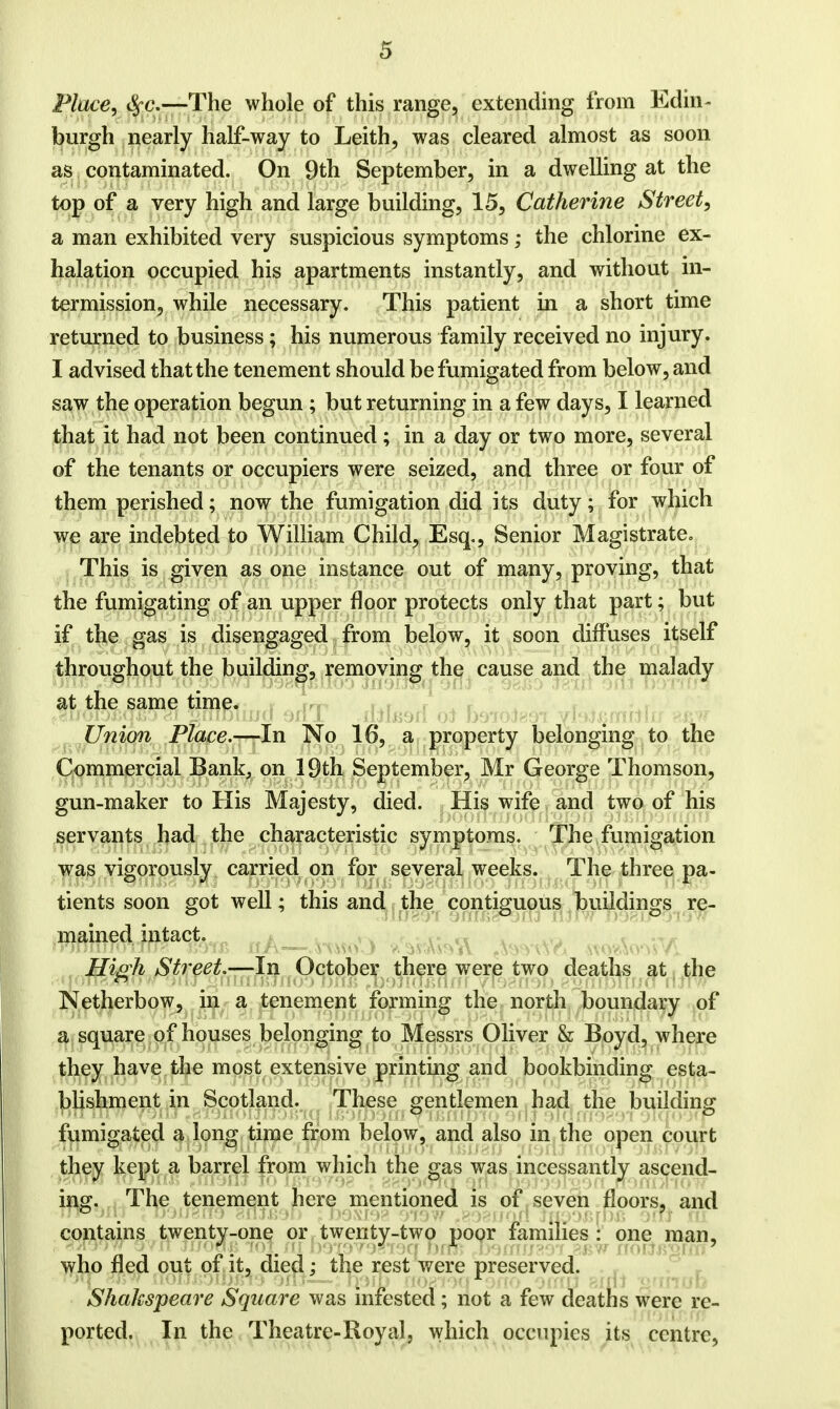 Place, c^c.—The whole of this range, extending from Edin- burgh nearly half-way to Leith, was cleared almost as soon as contaminated. On 9th September, in a dwelling at the top of a very high and large building, 15, Catherine Street, a man exhibited very suspicious symptoms; the chlorine ex- halation occupied his apartments instantly, and without in- termission, while necessary. This patient in a short time returned to business; his numerous family received no injury. I advised that the tenement should be fumigated from below, and saw the operation begun ; but returning in a few days, I learned that it had not been continued; in a day or two more, several of the tenants or occupiers were seized, and three or four of them perished; now the fumigation did its duty; for which we are indebted to William Child, Esq., Senior Magistrate. This is given as one instance out of many, proving, that the fumigating of an upper floor protects only that part; but if the gas is disengaged from below, it soon diffuses itself throughout the building, removing the cause and the malady at the same time. Union Place.—In No 16, a property belonging to the Commercial Bank, on 19th September, Mr George Thomson, gun-maker to His Majesty, died. His wife and two of his servants had the characteristic symptoms. The fumigation was vigorously carried on for several weeks. The three pa- tients soon got well; this and the contiguous buildings re- mained intact. High Street.—In October there were two deaths at the Netherbow, in a tenement forming the north boundary of a square of houses belonging to Messrs Oliver & Boyd, where they have the most extensive printing and bookbinding esta- blishment in Scotland. These gentlemen had the building fumigated a long time from below, and also in the open court they kept a barrel from which the gas was incessantly ascend- ing. The tenement here mentioned is of seven floors, and contains twenty-one or twenty-two poor families : one man, who fled out of it, died; the rest were preserved. Shakspeare Square was infested; not a few deaths were re- ported. In the Theatre-Royal, which occupies its centre,