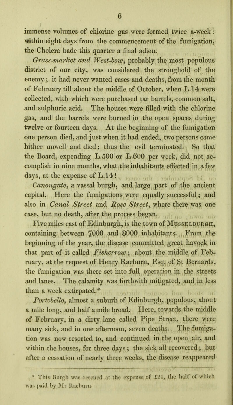 immense volumes of chjorine gas were formed twice a-week: Tfithin eight days from the commencement of the fumigation, the Cholera bade this quarter a final adieu. Grass-market and West-bow, probably the most populous district of our city, was considered the stronghold of the enemy; it had never wanted cases and deaths, from the month of February till about the middle of October, when L.14 were collected, with which were purchased tar barrels, common salt, and sulphuric acid. The houses were filled with the chlorine gas, and the barrels were burned in the open spaces during twelve or fourteen days. At the beginning of the fumigation one person died, and just when it had ended, two persons came hither unwell and died; thus the evil terminated. So that the Board, expending L.500 or L.600 per week, did not ac- complish in nine months, what the inhabitants effected in a few days, at the expense of L.14 ! Canongate, a vassal burgh, and large part of the ancient capital. Here the fumigations were equally successful; and also in Canal Street and Rose Street, where there was one case, but no death, after the process began. Five miles east of Edinburgh, is the town of Musselburgh, containing between 7000 and 8000 inhabitants. From the beginning of the year, the disease committed great havock in that part of it called Fisher row; about the middle of Feb- ruary, at the request of Henry Raeburn, Esq. of St Bernards, the fumigation was there set into full operation in the streets and lanes. The calamity was forthwith mitigated, and in less than a week extirpated.* Portobello, almost a suburb of Edinburgh, populous, about a mile long, and half a mile broad. Here, towards the middle of February, in a dirty lane called Pipe Street, there were many sick, and in one afternoon, seven deaths. The fumiga- tion was now resorted to, and continued in the open air, and within the houses, for three days ; the sick all recovered; but after a cessation of nearly three weeks, the disease reappeared . 1 * This Burgh was rescued at the expense of £'21, the half of which was paid by Mr llaeburn.