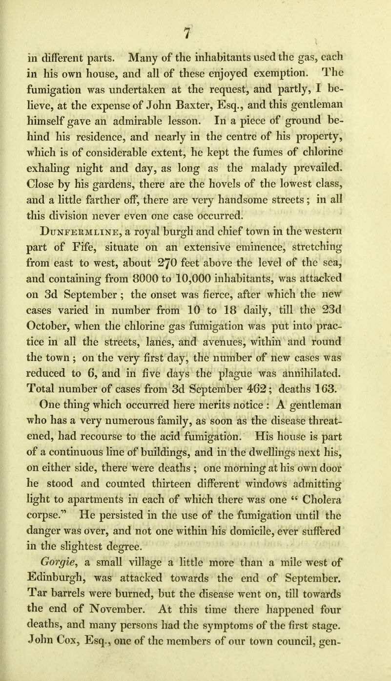 in different parts. Many of the inhabitants used the gas, each in his own house, and all of these enjoyed exemption. The fumigation was undertaken at the request, and partly, I be- lieve, at the expense of John Baxter, Esq., and this gentleman himself gave an admirable lesson. In a piece of ground be- hind his residence, and nearly in the centre of his property, which is of considerable extent, he kept the fumes of chlorine exhaling night and day, as long as the malady prevailed. Close by his gardens, there are the hovels of the lowest class, and a little farther off, there are very handsome streets; in all this division never even one case occurred. Dunfermline, a royal burgh and chief town in the western part of Fife, situate on an extensive eminence, stretching from east to west, about 270 feet above the level of the sea, and containing from 8000 to 10,000 inhabitants, was attacked on 3d September; the onset was fierce, after which the new cases varied in number from 10 to 18 daily, till the 23d October, when the chlorine gas fumigation was put into prac- tice in all the streets, lanes, and avenues, within and round the town ; on the very first day, the number of new cases was reduced to 6, and in five days the plague was annihilated. Total number of cases from 3d September 462; deaths 163. One thing which occurred here merits notice : A gentleman who has a very numerous family, as soon as the disease threat- ened, had recourse to the acid fumigation. His house is part of a continuous line of buildings, and in the dwellings next his, on either side, there were deaths ; one morning at his own door he stood and counted thirteen different windows admitting light to apartments in each of which there was one  Cholera corpse. He persisted in the use of the fumigation until the danger was over, and not one within his domicile, ever suffered in the slightest degree. Gorgie, a small village a little more than a mile west of Edinburgh, was attacked towards the end of September. Tar barrels were burned, but the disease went on, till towards the end of November. At this time there happened four deaths, and many persons had the symptoms of the first stage. John Cox, Esq., one of the members of our town council, gen-