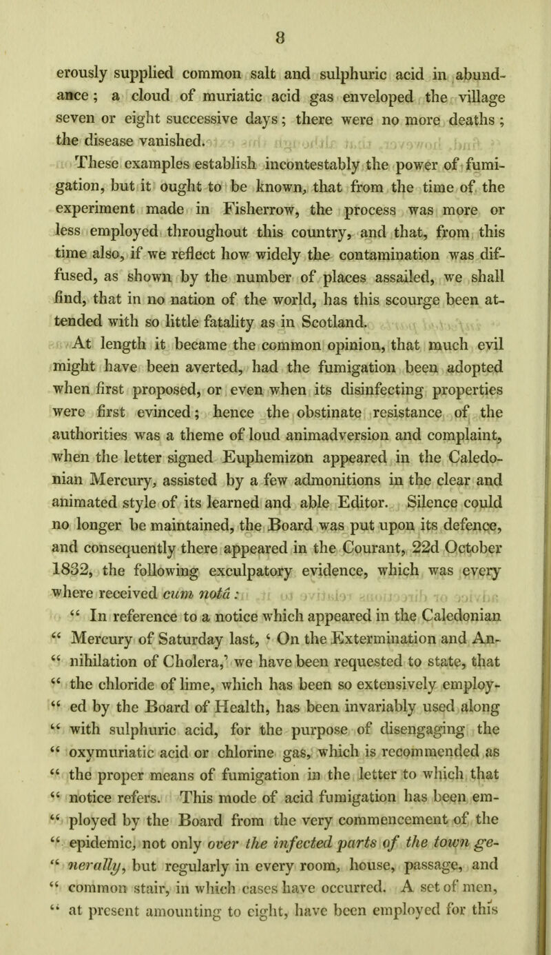 erously supplied common salt and sulphuric acid in abund- ance ; a cloud of muriatic acid gas enveloped the village seven or eight successive days; there were no more deaths ; the disease vanished. These examples establish incontestably the power of fumi- gation, but it ought to be known, that from the time of the experiment made in Fisherrow, the process was more or less employed throughout this country, and that, from this time also, if we reflect how widely the contamination was dif- fused, as shown by the number of places assailed, we shall find, that in no nation of the world, has this scourge been at- tended with so little fatality as in Scotland. At length it became the common opinion, that much evil might have been averted, had the fumigation been adopted when first proposed, or even when its disinfecting properties were first evinced; hence the obstinate resistance of the authorities was a theme of loud animadversion and complaint, when the letter signed Euphemizon appeared in the Caledo- nian Mercury, assisted by a few admonitions in the clear and animated style of its learned and able Editor. Silence could no longer be maintained, the Board was put upon its defence, and consequently there appeared in the Courant, 22d October 1832, the following exculpatory evidence, which was every where received cum notd : 44 In reference to a notice which appeared in the Caledonian 44 Mercury of Saturday last, 4 On the Extermination and An- 44 nihilation of Cholera,1 we have been requested to state, that 44 the chloride of lime, which has been so extensively employ-  ed by the Board of Health, has been invariably used along 44 with sulphuric acid, for the purpose of disengaging the  oxymuriatic acid or chlorine gas, which is recommended as 44 the proper means of fumigation in the letter to which that 44 notice refers. This mode of acid fumigation has been em- 44 ployed by the Board from the very commencement of the 44 epidemic, not only over the infected parts of the town ge- 'f nerally, but regularly in every room, house, passage, and 44 common stair, in which cases have occurred. A set of men, 44 at present amounting to eight, have been employed for this