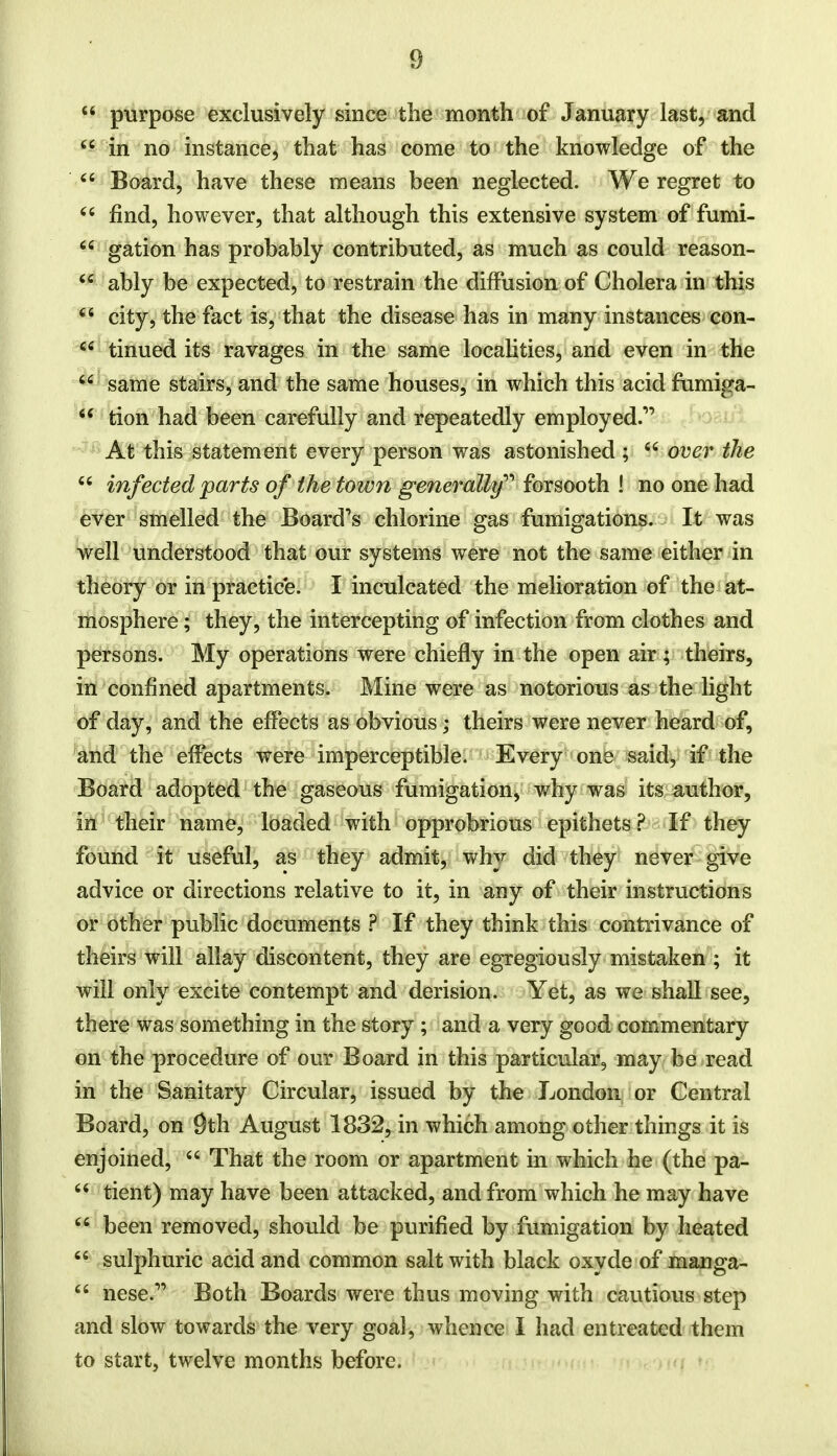 4 4 purpose exclusively since the month of January last, and 44 in no instance, that has come to the knowledge of the 44 Board, have these means been neglected. We regret to 44 find, however, that although this extensive system of fumi- 44 gation has probably contributed, as much as could reason- 44 ably be expected, to restrain the diffusion of Cholera in this 44 city, the fact is, that the disease has in many instances con- 44 tinued its ravages in the same localities, and even in the 44 same stairs, and the same houses, in which this acid fumiera- 44 tion had been carefully and repeatedly employed.' At this statement every person was astonished; 44 over the 44 infected parts of the town generally forsooth ! no one had ever smoiled the Board's chlorine gas fumigations. It was well understood that our systems were not the same either in theory or in practice. I inculcated the melioration of the at- mosphere ; they, the intercepting of infection from clothes and persons. My operations were chiefly in the open air ; theirs, in confined apartments. Mine were as notorious as the light of day, and the effects as obvious; theirs were never heard of, and the effects were imperceptible. Every one said, if the Board adopted the gaseous fumigation, why was its author, in their name, loaded with opprobrious epithets? If they found it useful, as they admit, why did they never give advice or directions relative to it, in any of their instructions or other public documents ? If they think this contrivance of theirs will allay discontent, they are egregiously mistaken ; it will only excite contempt and derision. Yet, as we shall see, there was something in the story ; and a very good commentary on the procedure of our Board in this particular, may be read in the Sanitary Circular, issued by the London or Central Board, on 9th August 1832, in which among other things it is enjoined, 44 That the room or apartment in which he (the pa- 44 tient) may have been attacked, and from which he may have 64 been removed, should be purified by fumigation by heated 44 sulphuric acid and common salt with black oxyde of manga- 44 nese.r> Both Boards were thus moving with cautious step and slow towards the very goal, whence I had entreated them to start, twelve months before.