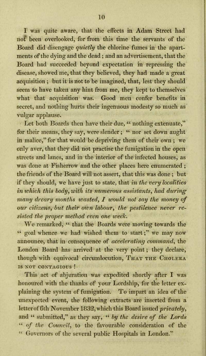 I was quite aware, that the effects in Adam Street had not been overlooked, for from this time the servants of the Board did disengage quietly the chlorine fumes in the apart- ments of the dying and the dead; and an advertisement, that the Board had succeeded beyond expectation in repressing the disease, showed me, that they believed, they had made a great acquisition ; but it is not to be imagined, that, lest they should seem to have taken any hint from me, they kept to themselves what that acquisition was. Good men confer benefits in secret, and nothing hurts their ingenuous modesty so much as vulgar applause. Let both Boards then have their due,  nothing extenuate,' for their means, they say, were slender;  nor set down aught in malice, for that would be depriving them of their own ; we only aver, that they did not practise the fumigation in the open streets and lanes, and in the interior of the infected houses, as was done at Fisherrow and the other places here enumerated ; the friends of the Board will not assert, that this was done; but if they should, we have just to state, that in the very localities in which this body, with its numerous assistants, had during many dreary months wasted, I would not say the money of our citizens, but their own labour, the pestilence never re- sisted the proper method even one week. We remarked,  that the Boards were moving towards the 64 goal whence we had wished them to start; we may now announce, that in consequence of accelerating command, the London Board has arrived at the very point; they declare, though with equivocal circumlocution, That the Cholera IS NOT CONTAGIOUS ! This act of abjuration was expedited shortly after I was honoured with the thanks of your Lordship, for the letter ex- plaining the system of fumigation. To impart an idea of the unexpected event, the following extracts are inserted from a letter of 6th November 1832, which this Board issued privately, and  submitted, as they say, 6e by the desire of the Lords  of the Council, to the favourable consideration of the M Governors of the several public Hospitals in London.
